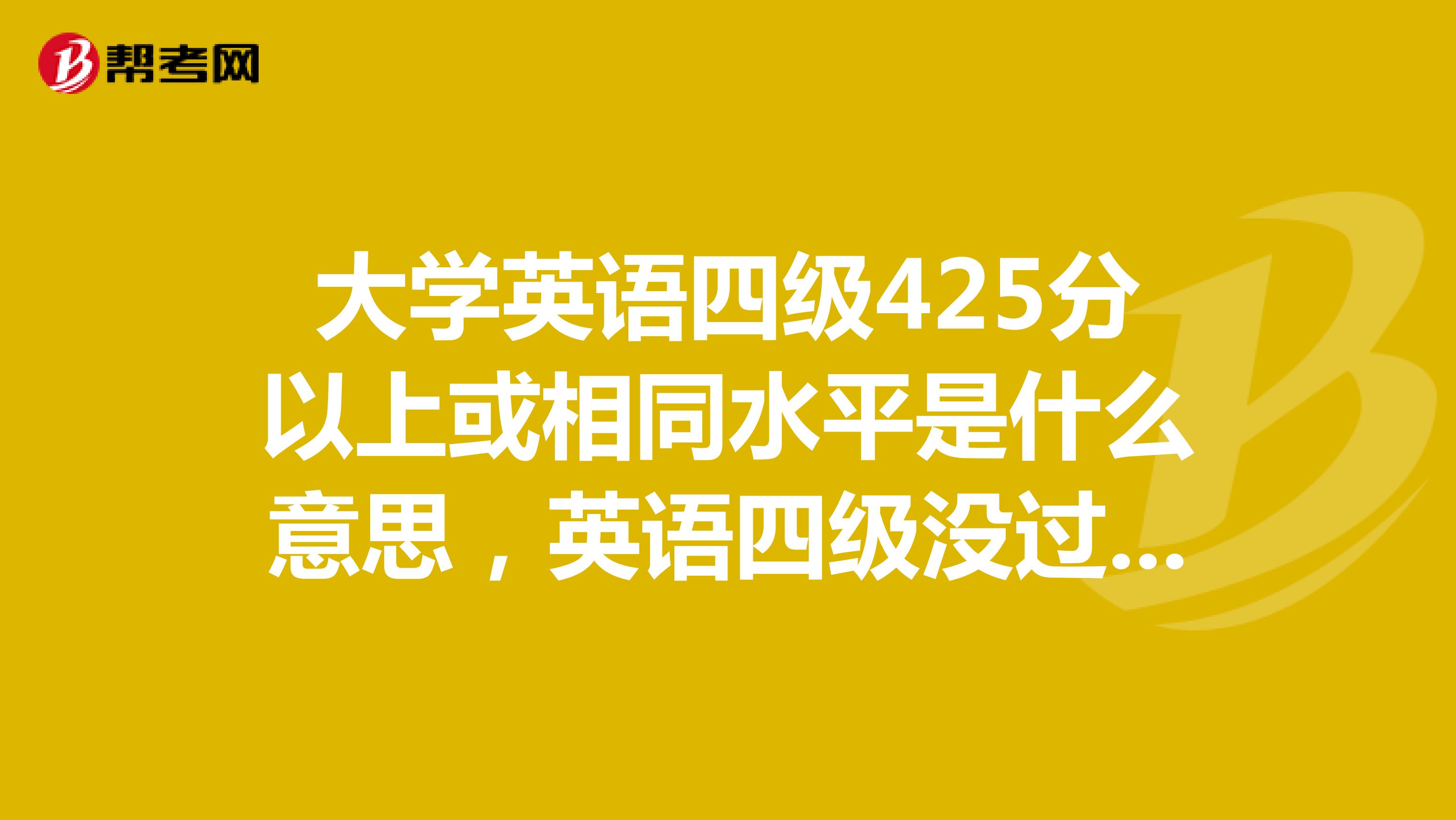 大学英语四级425分以上或相同水平是什么意思，英语四级没过能报吗？？？？？？？？？？