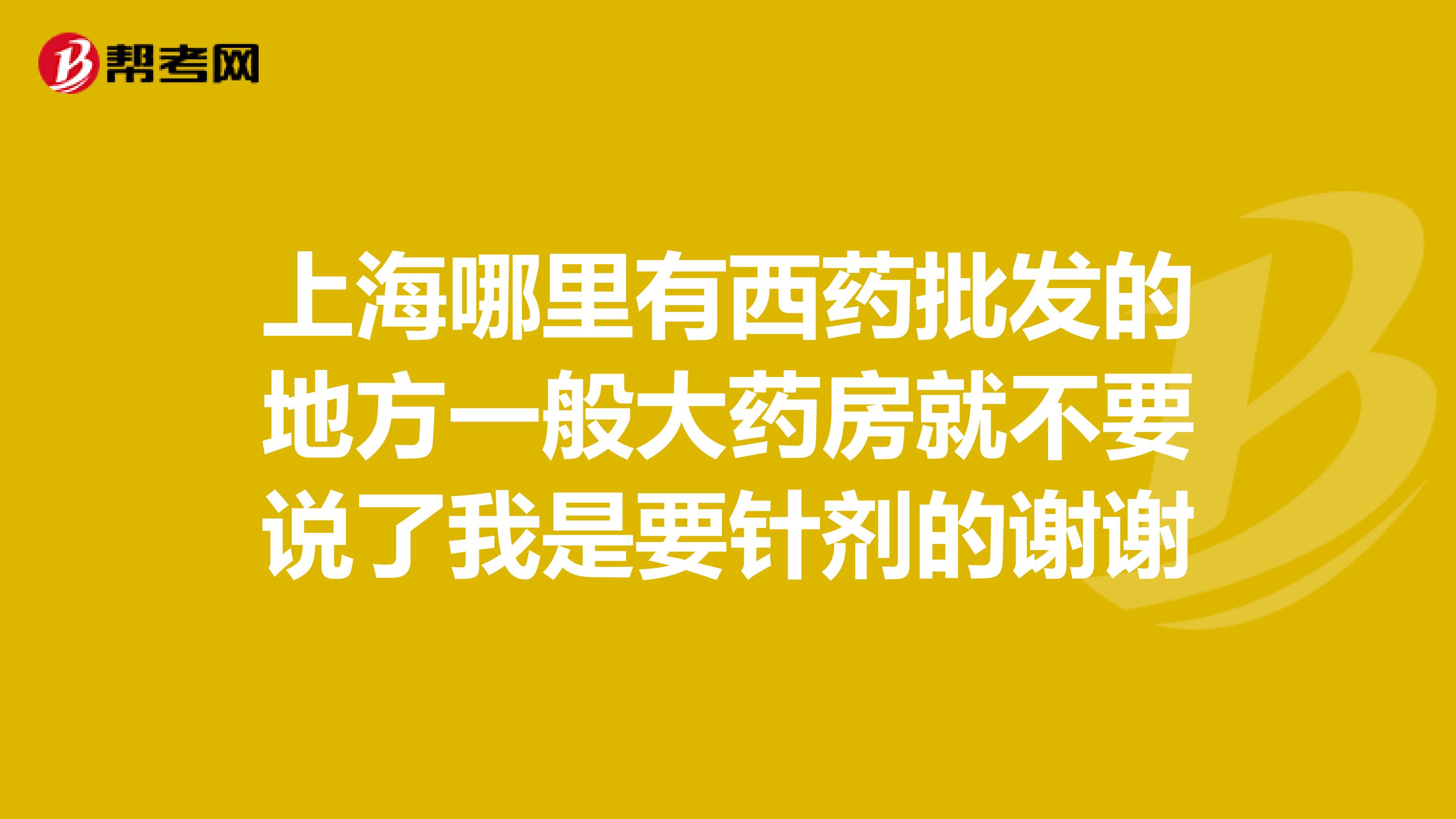 上海哪里有西药批发的地方一般大药房就不要说了我是要针剂的谢谢