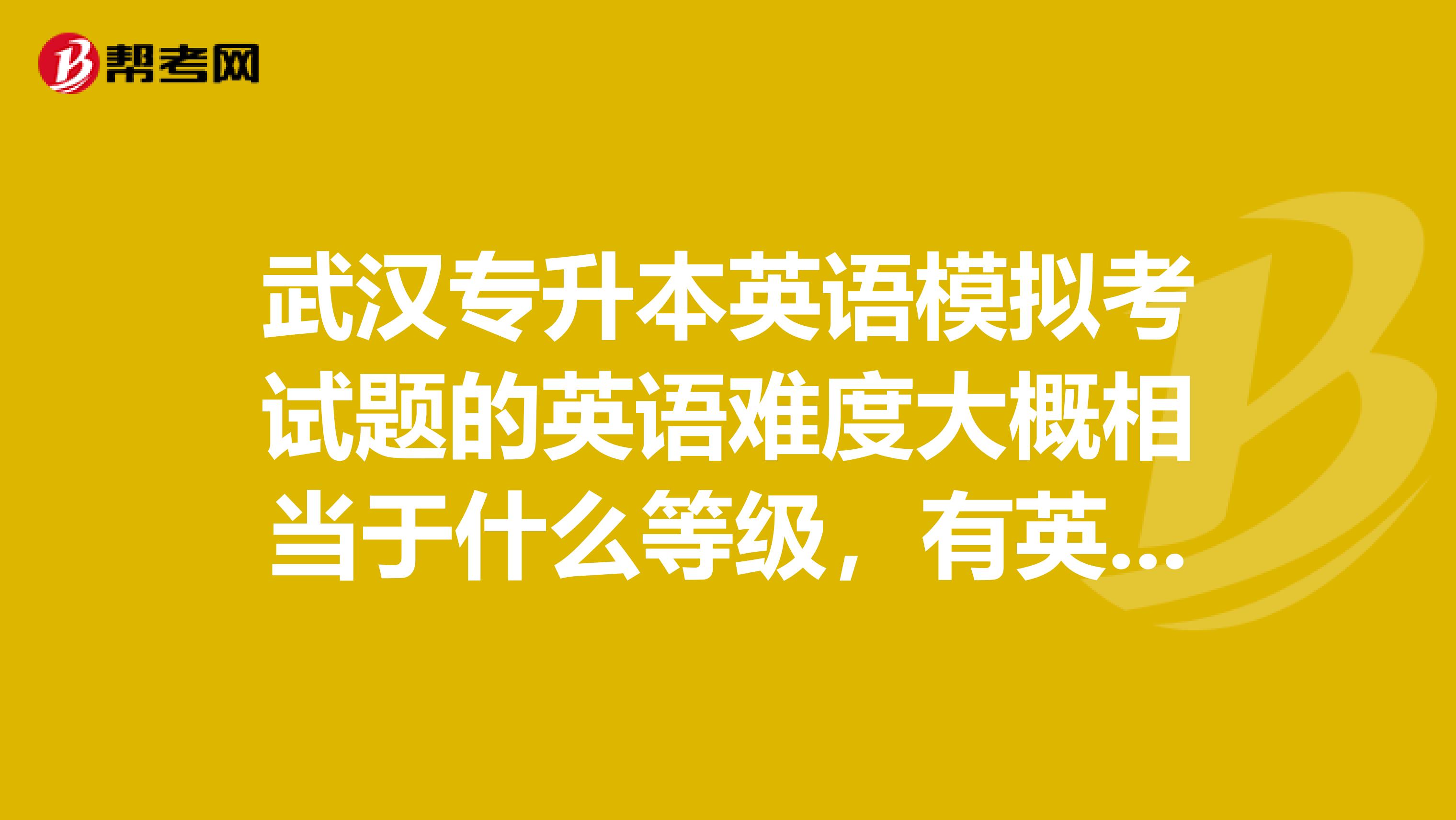 武汉专升本英语模拟考试题的英语难度大概相当于什么等级，有英语四级，高考英语难吗？