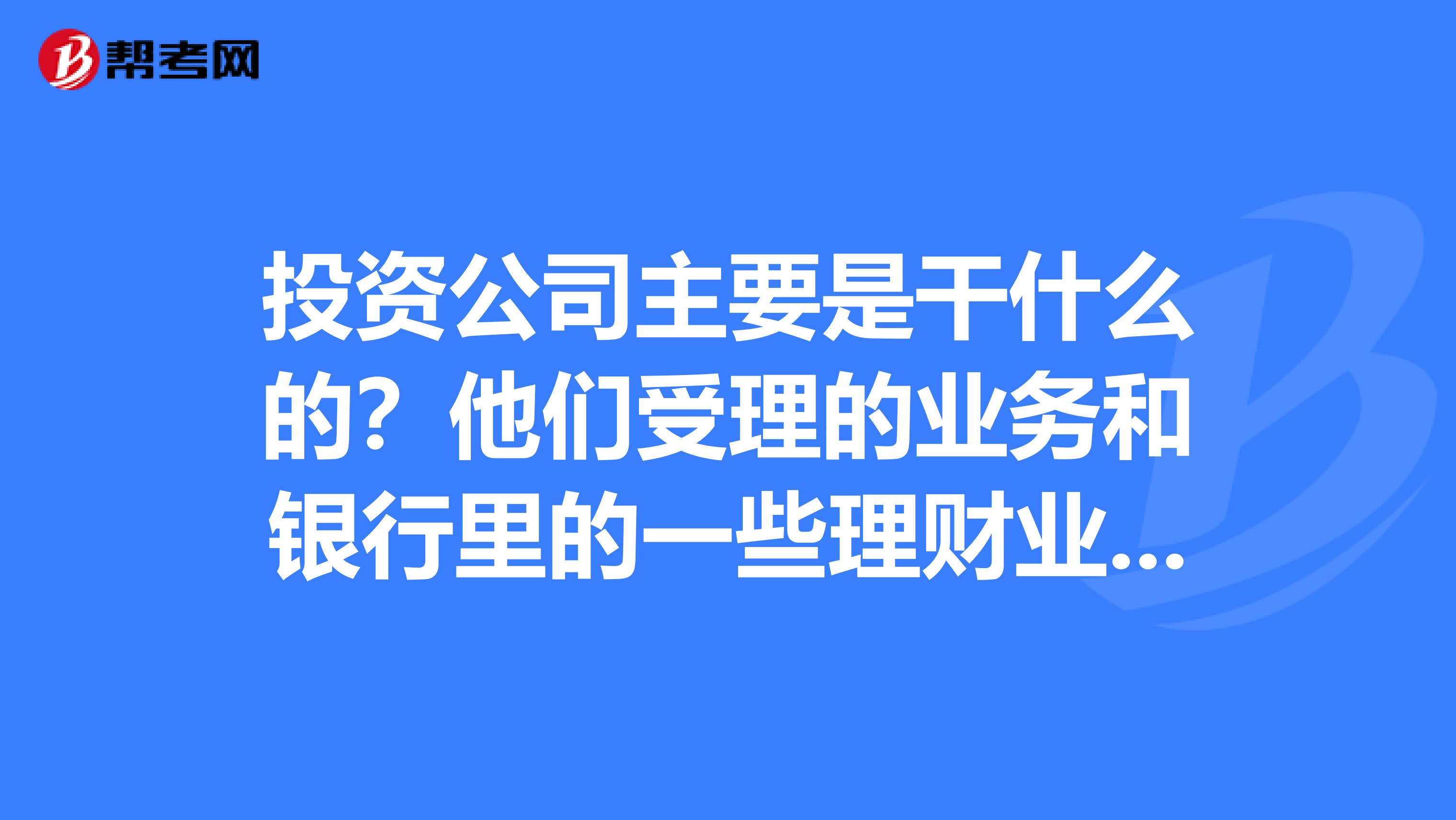 投资公司主要是干什么的?他们受理的业务和银行里的一些理财业务差不多吗?他们受理个人理财业务吗?