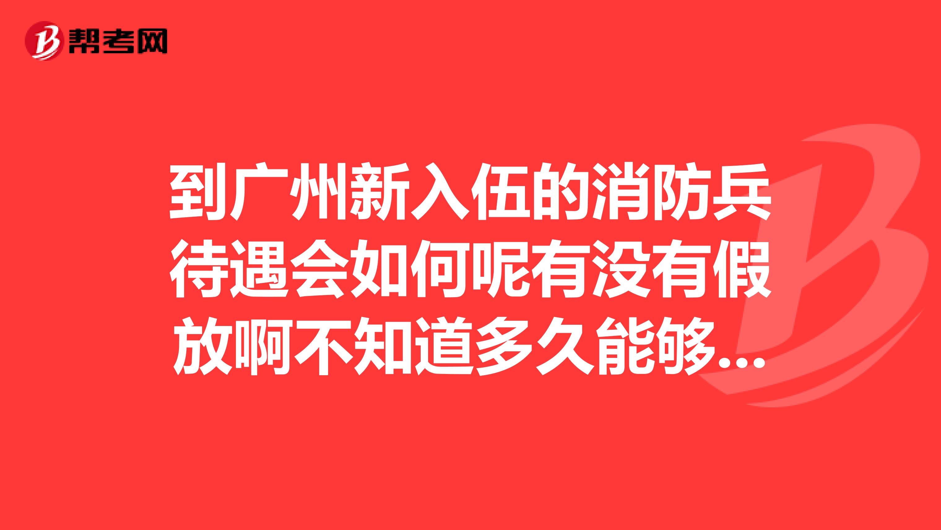 到广州新入伍的消防兵待遇会如何呢有没有假放啊不知道多久能够退伍退伍能做什么或者有什么补助