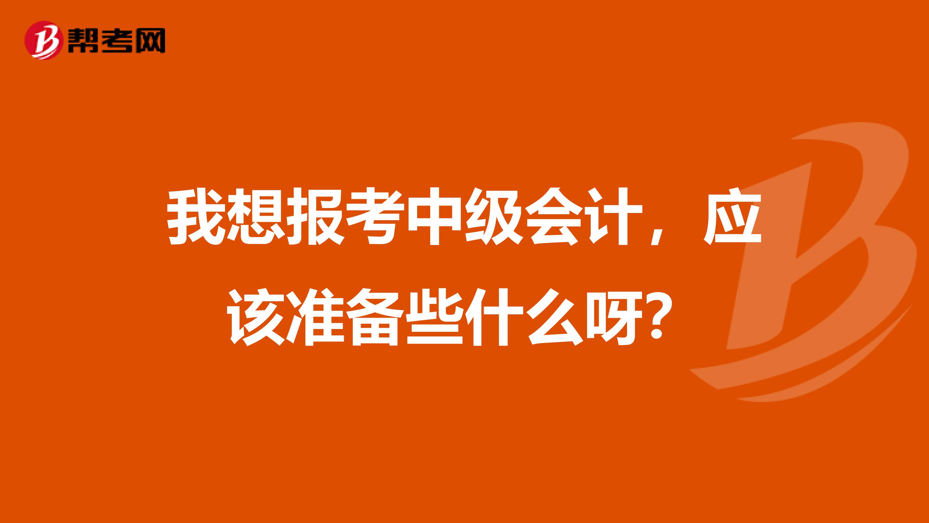 我想报考中级会计，应该准备些什么呀？