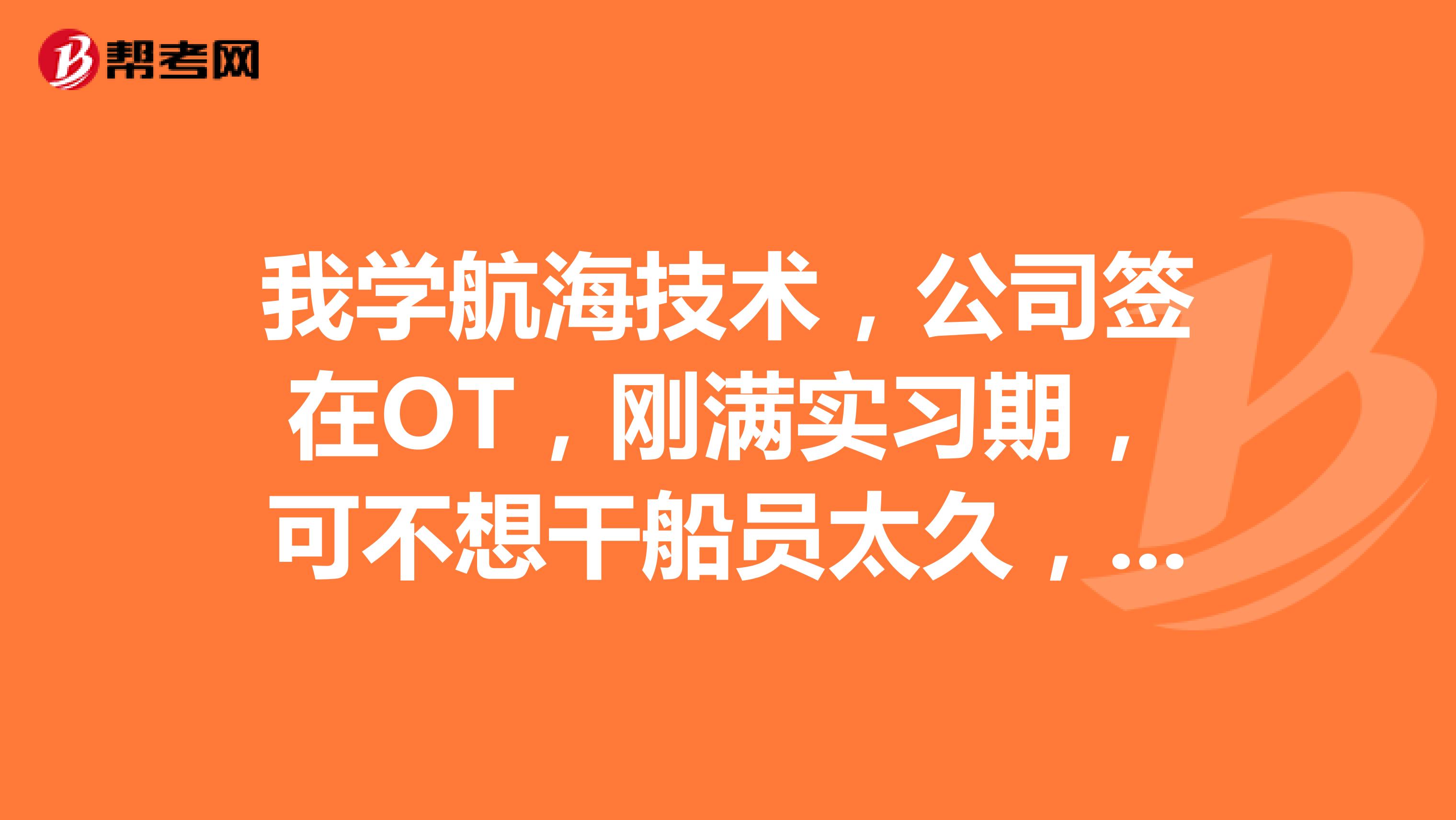 我学航海技术,公司签在OT,刚满实习期,可不想干船员太久,有没有好合适的人生规划?很感谢!