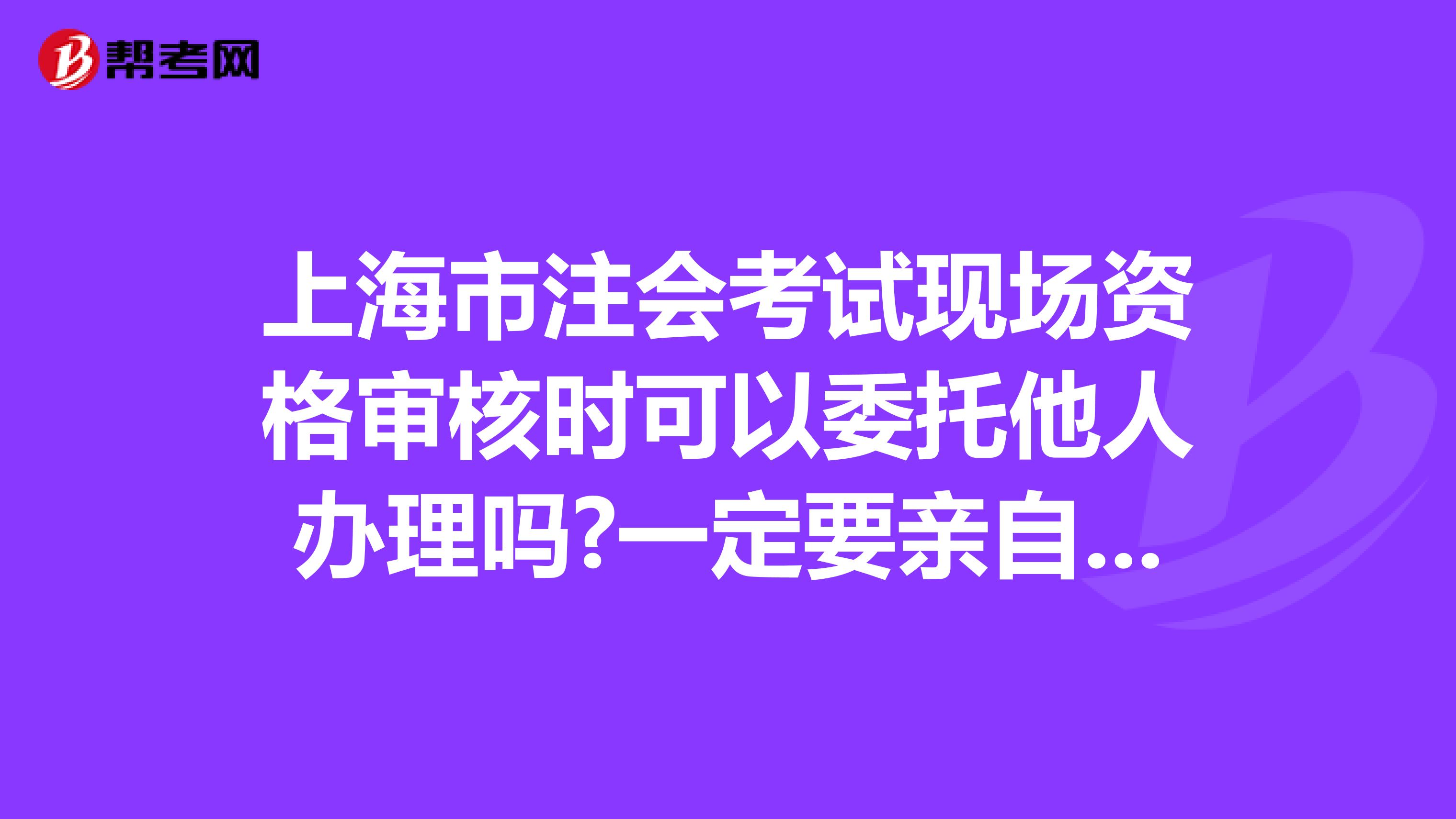 上海市注会考试现场资格审核时可以委托他人办理吗?一定要亲自去吗?请知情者告知啊,报名简章上没有写是否可以