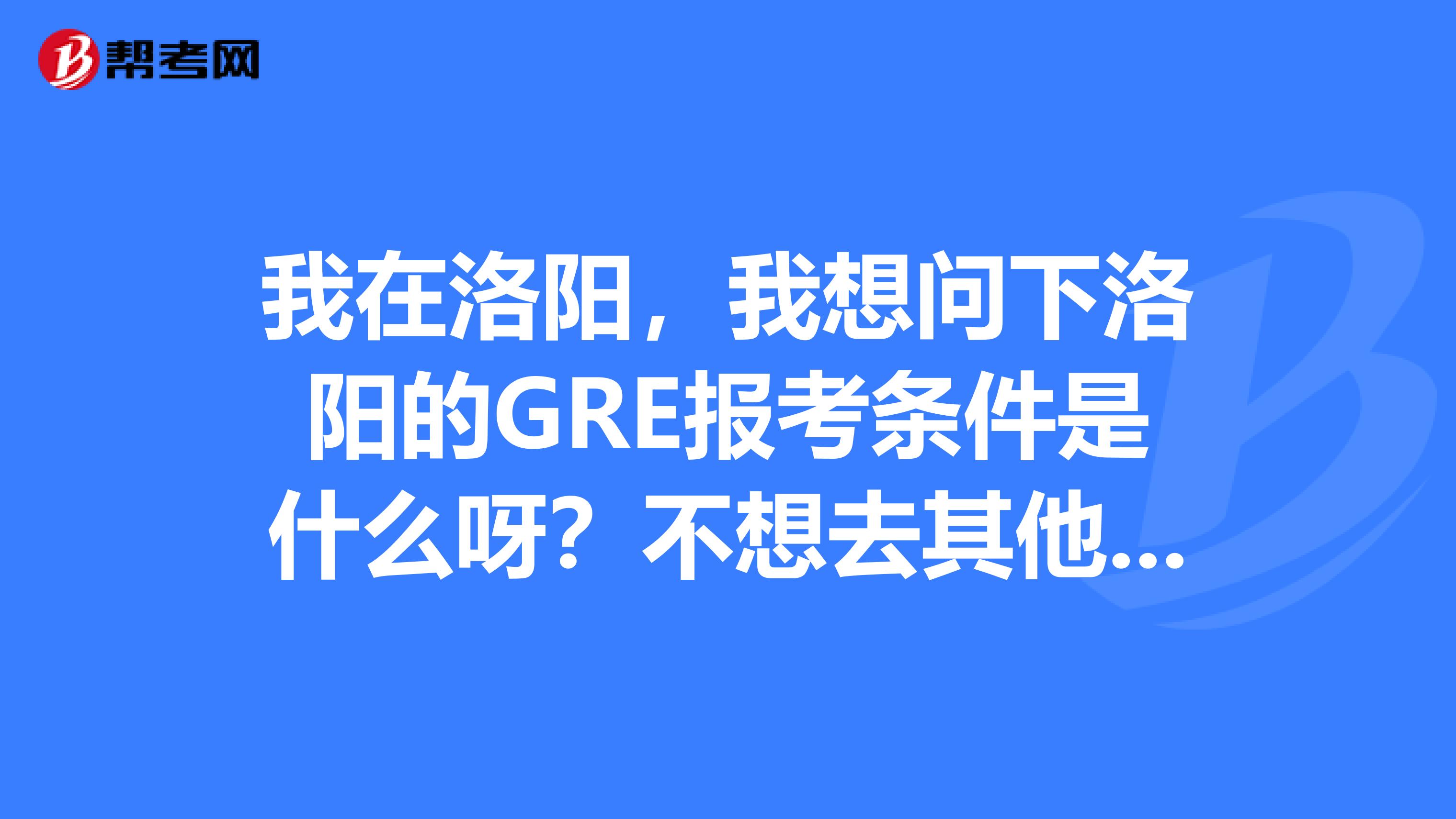 我在洛阳，我想问下洛阳的GRE报考条件是什么呀？不想去其他的地方考，感觉很麻烦