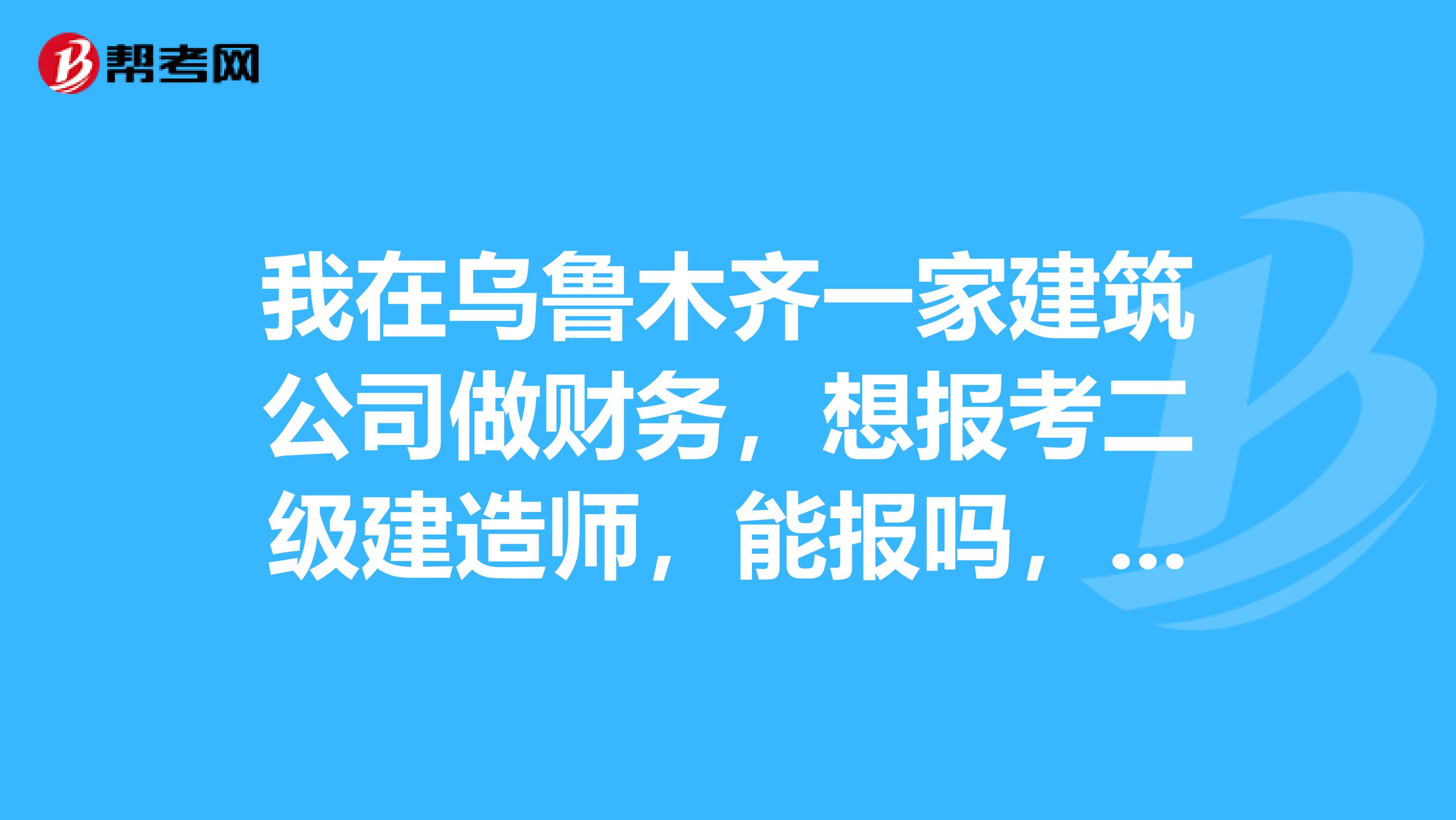 我在乌鲁木齐一家建筑公司做财务，想报考二级建造师，能报吗，需要什么条件？