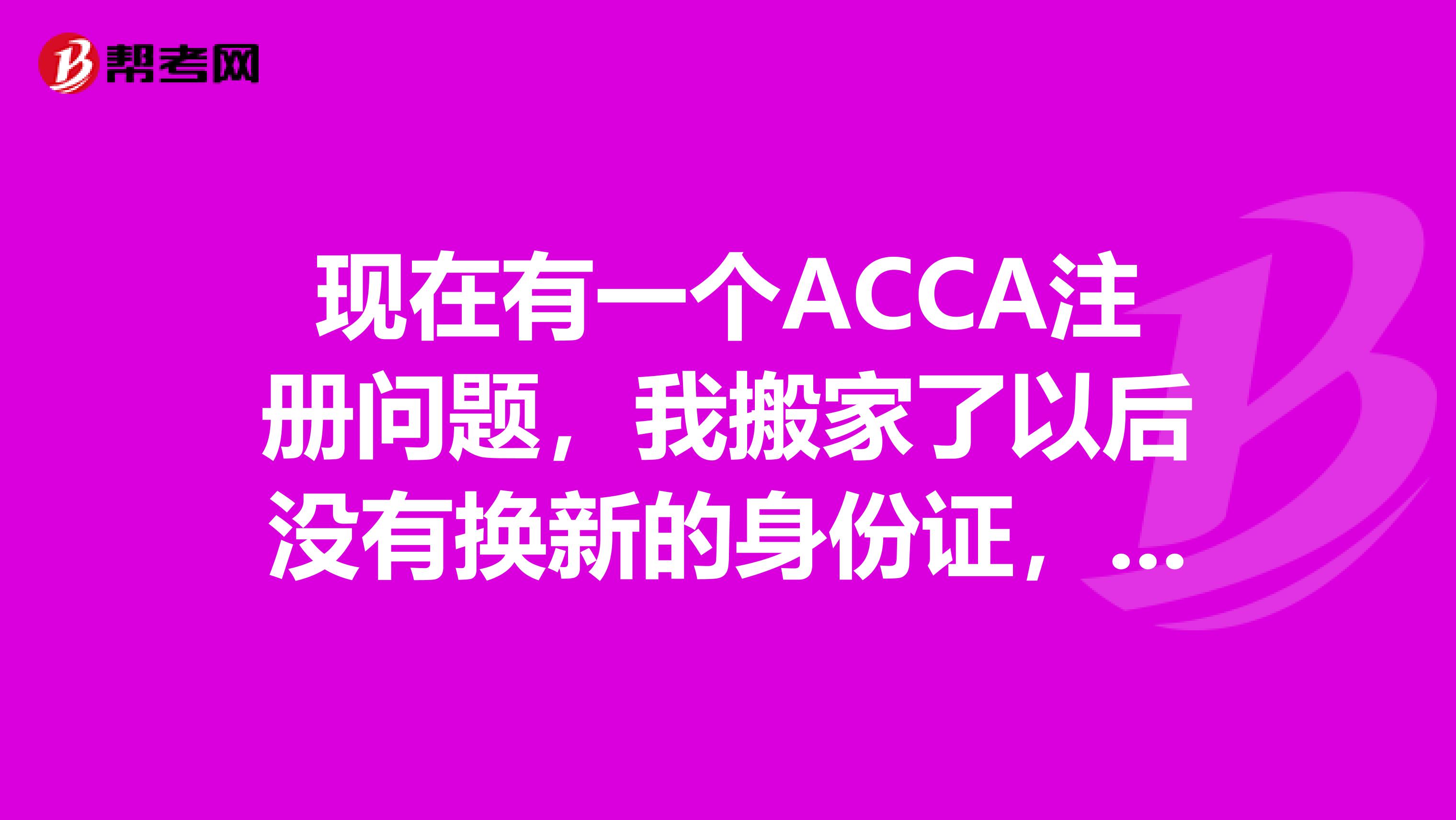 現在有一個ACCA注冊問題，我搬家了以后沒有換新的身份證，用老的身份證注冊ACCA可以嗎？