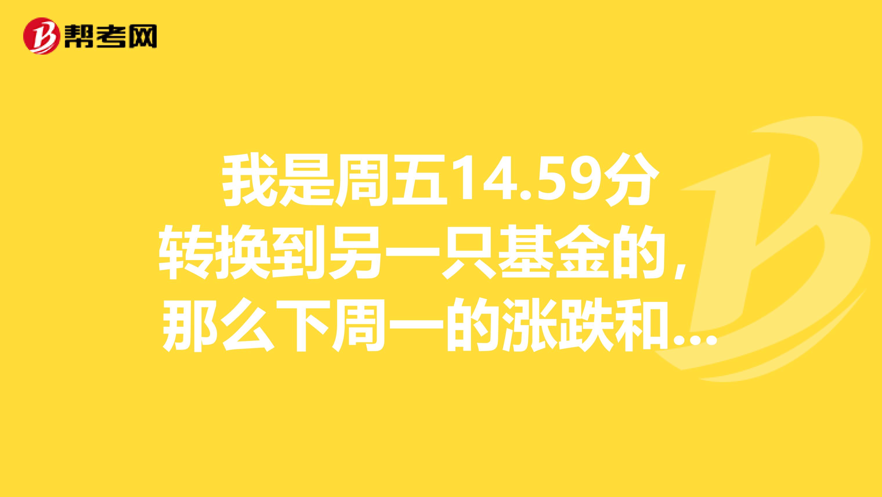 我是周五14.59分转换到另一只基金的，那么下周一的涨跌和我有关吗？