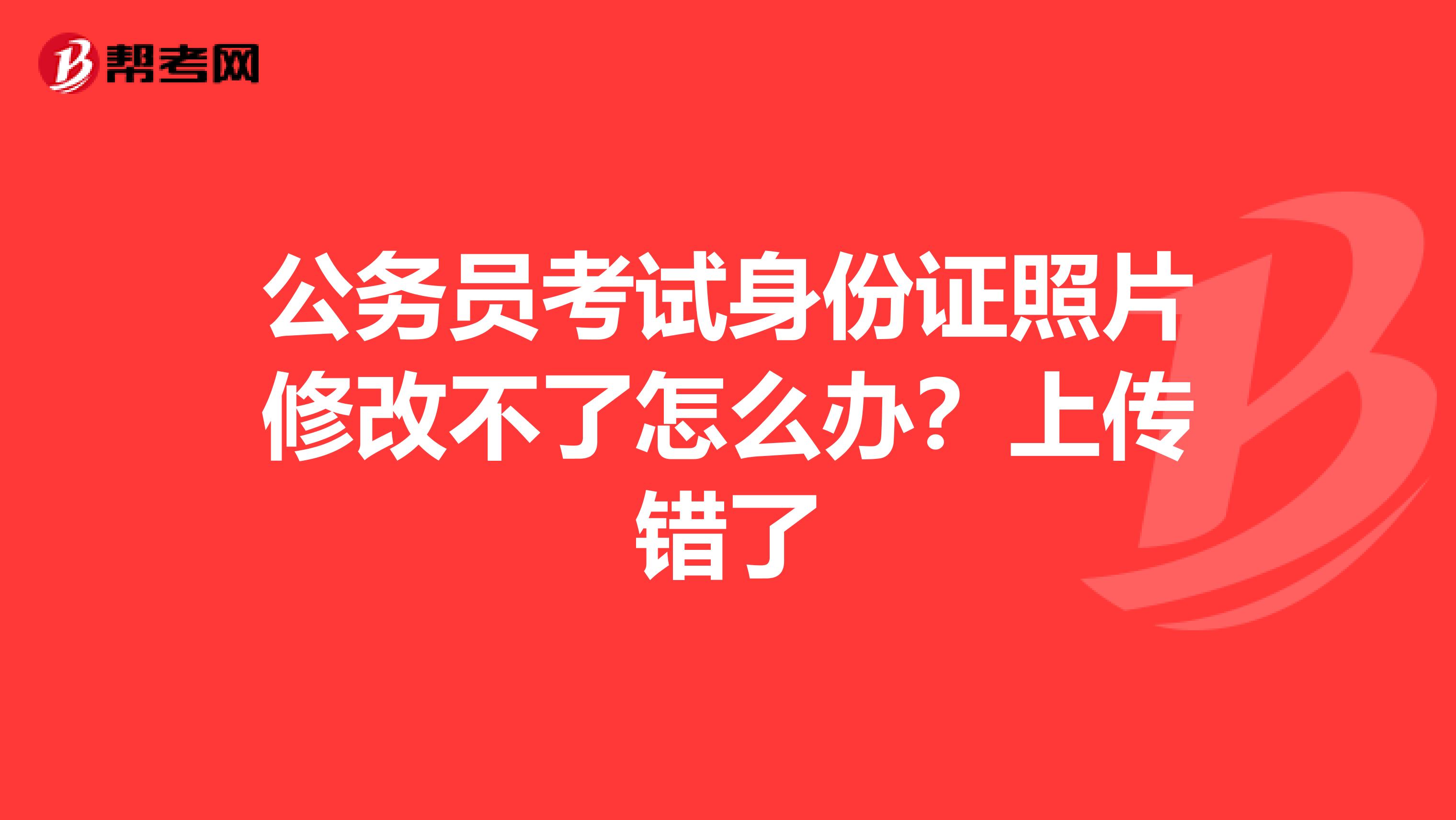 公务员考试身份证照片修改不了怎么办？上传错了