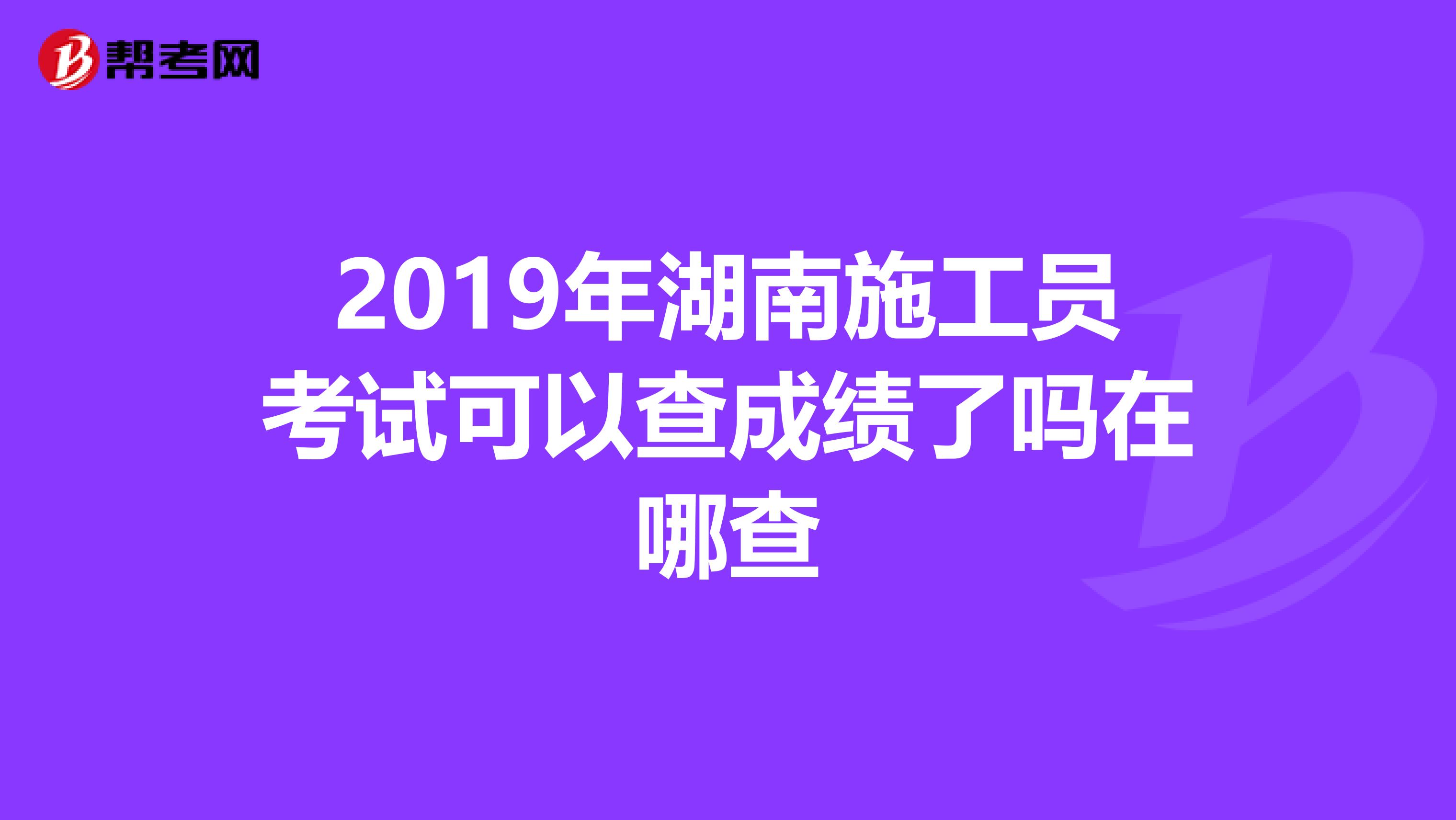 2019年湖南施工员考试可以查成绩了吗在哪查