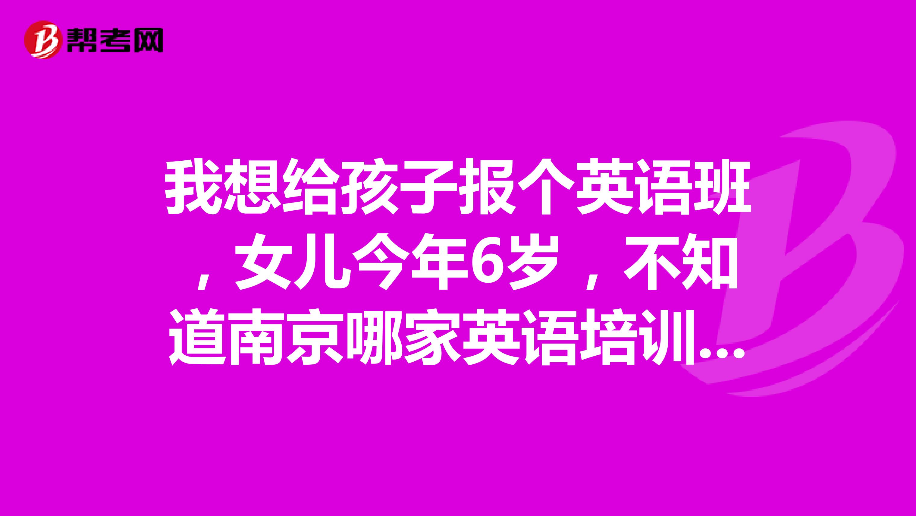 我想给孩子报个英语班，女儿今年6岁，不知道南京哪家英语培训班比较好？有没有给孩子报过班的家长，推荐下