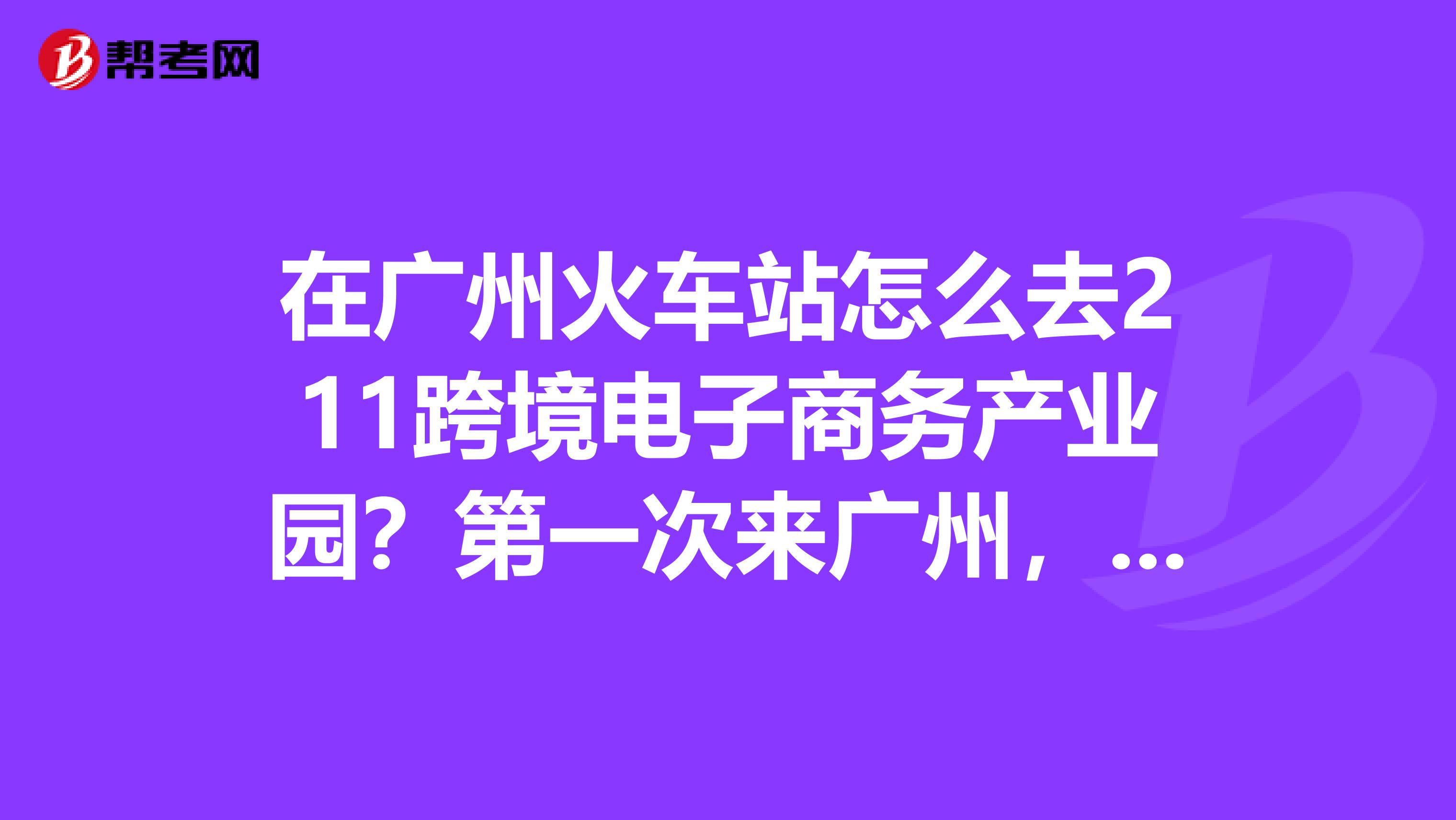 在广州火车站怎么去211跨境电子商务产业园?第一次来广州,请详细点,感谢
