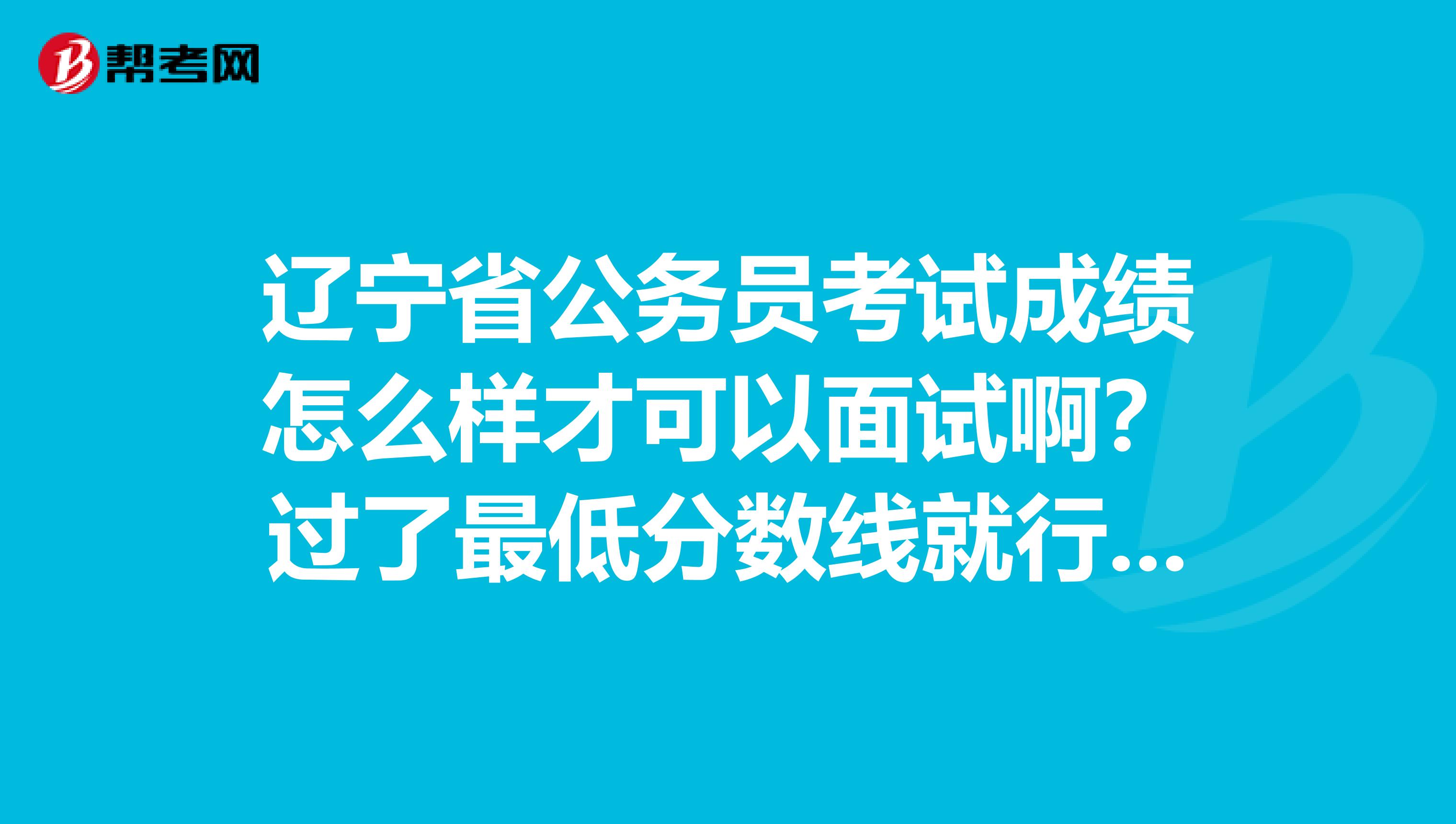 辽宁省公务员考试成绩怎么样才可以面试啊?过了最低分数线就行吗?