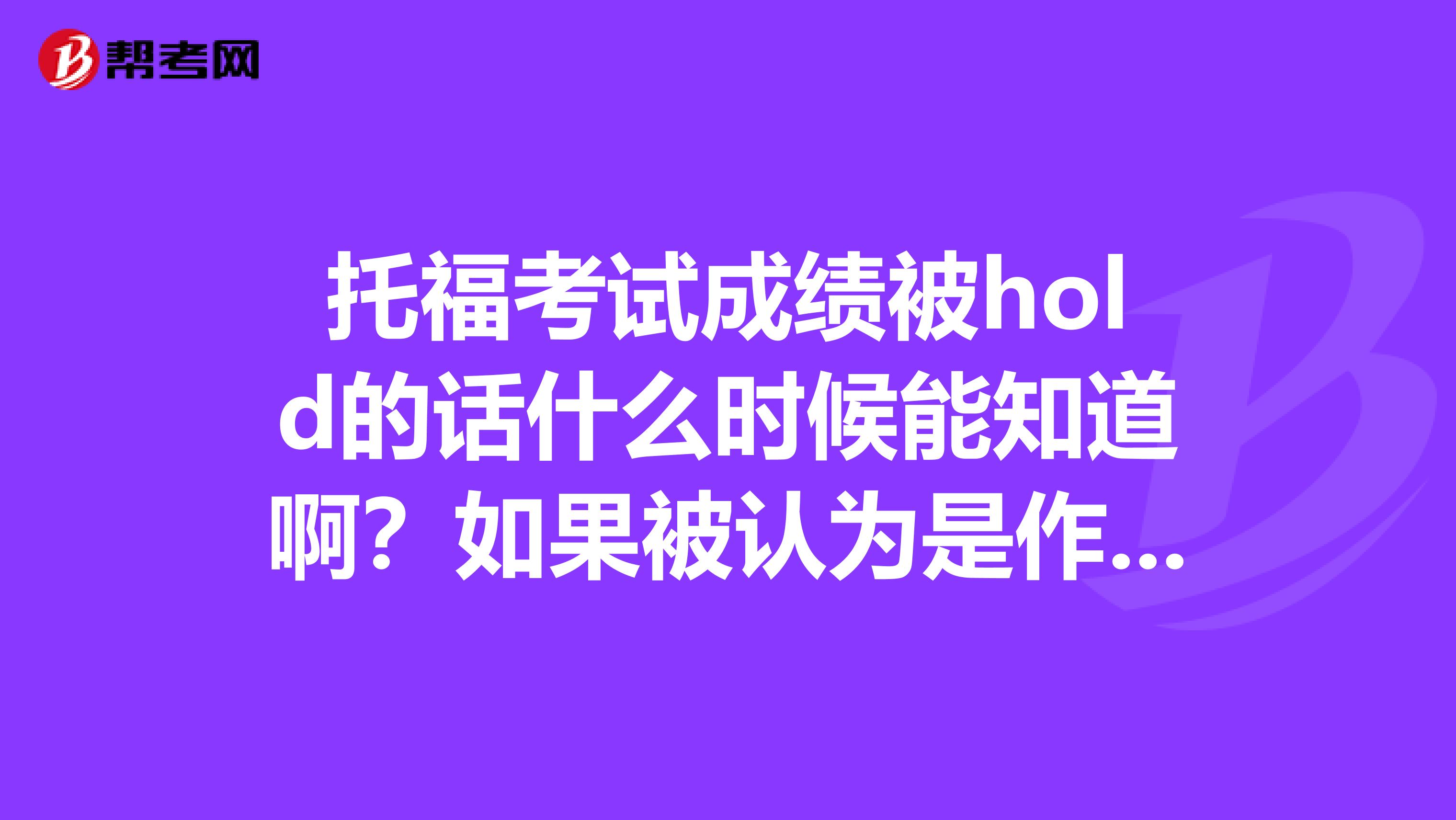 托福考试成绩被hold的话什么时候能知道啊?如果被认为是作弊是不是当时就会通知然后写什么保证书?