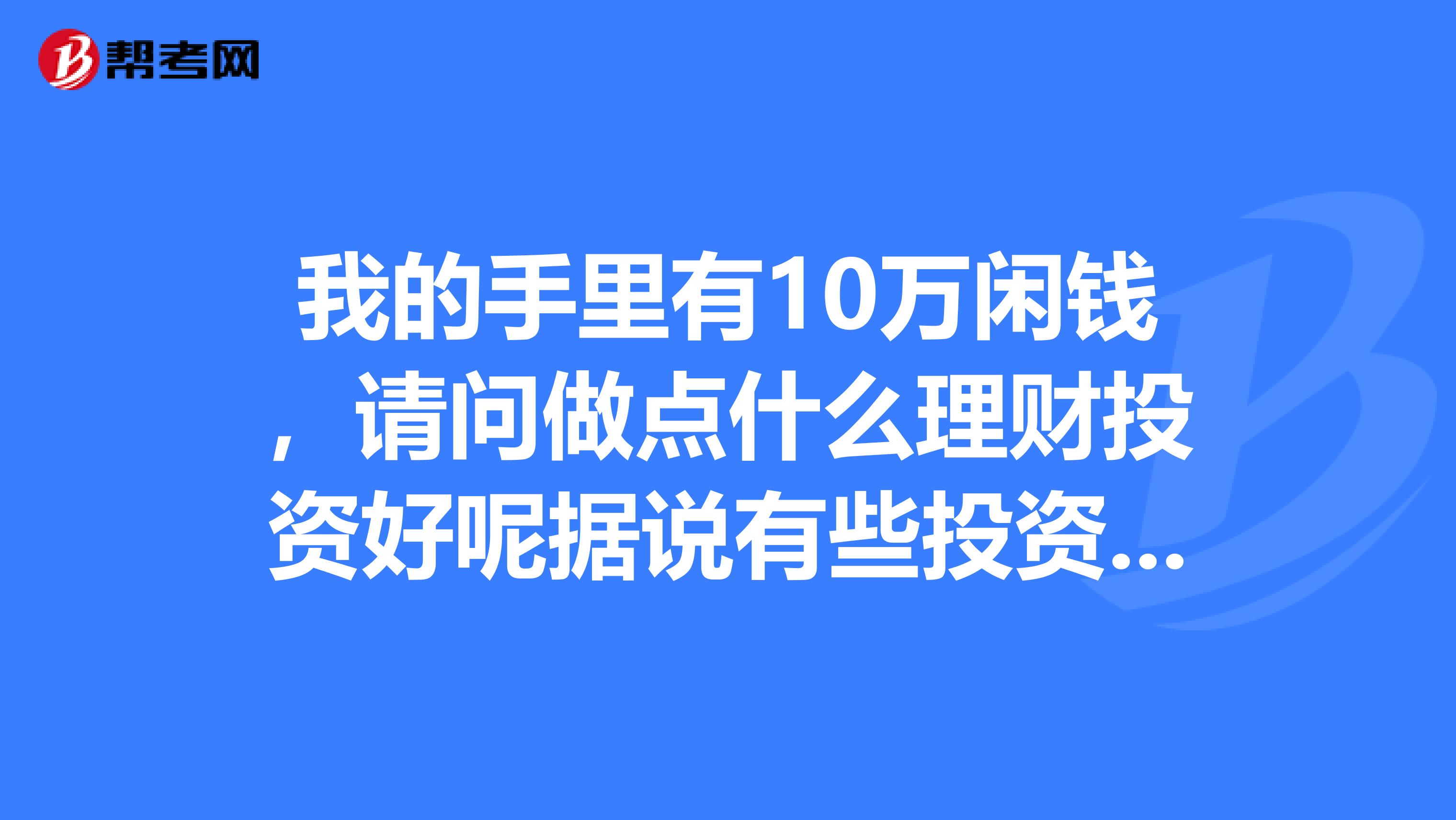 我的手里有10万闲钱,请问做点什么理财投资好呢据说有些投资公司,不知道是不是可靠,请推荐。