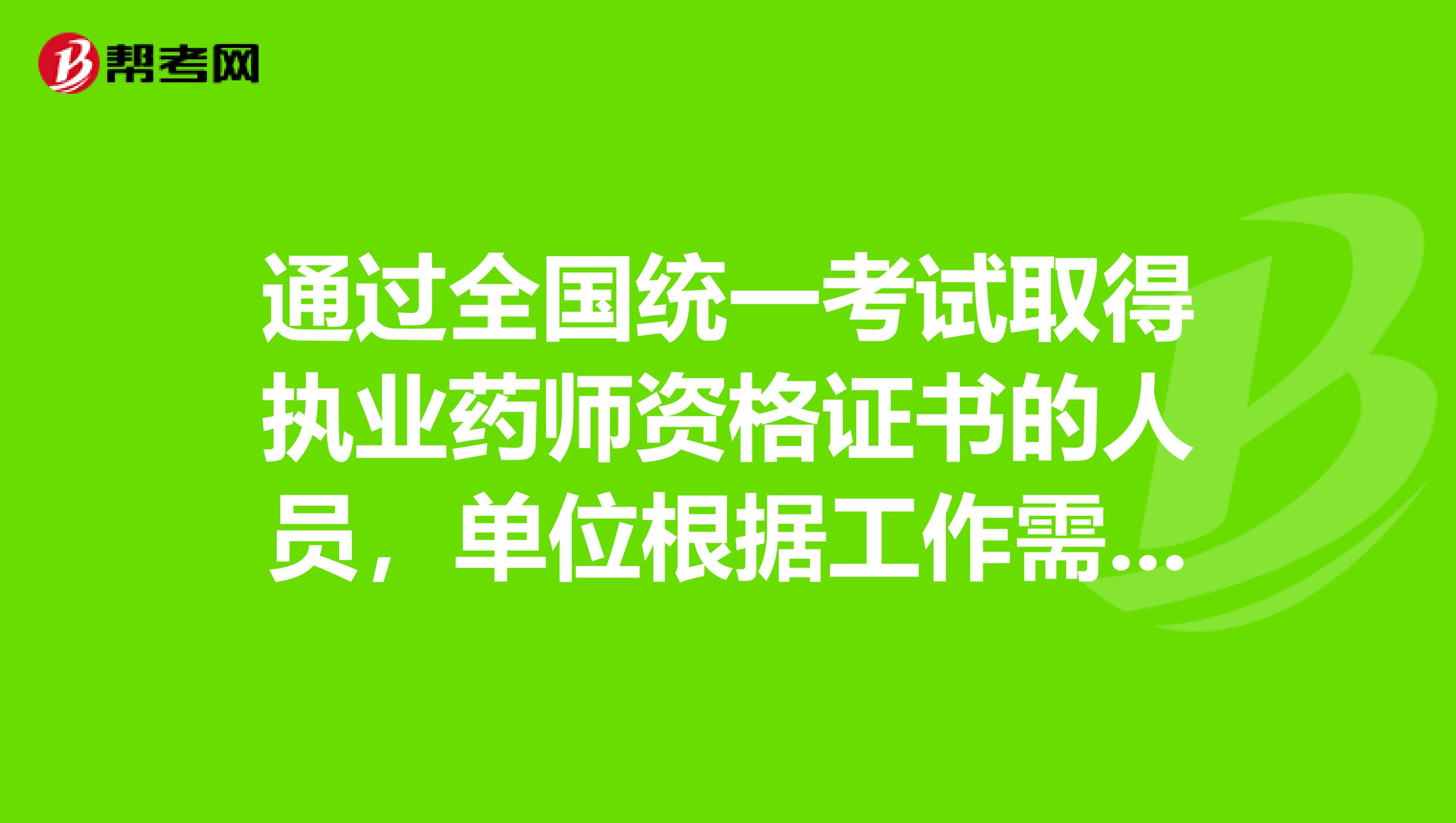 通过全国统一考试取得执业药师资格证书的人员,单位根据工作需要可聘任主管药师或主管中药师专业技术职务