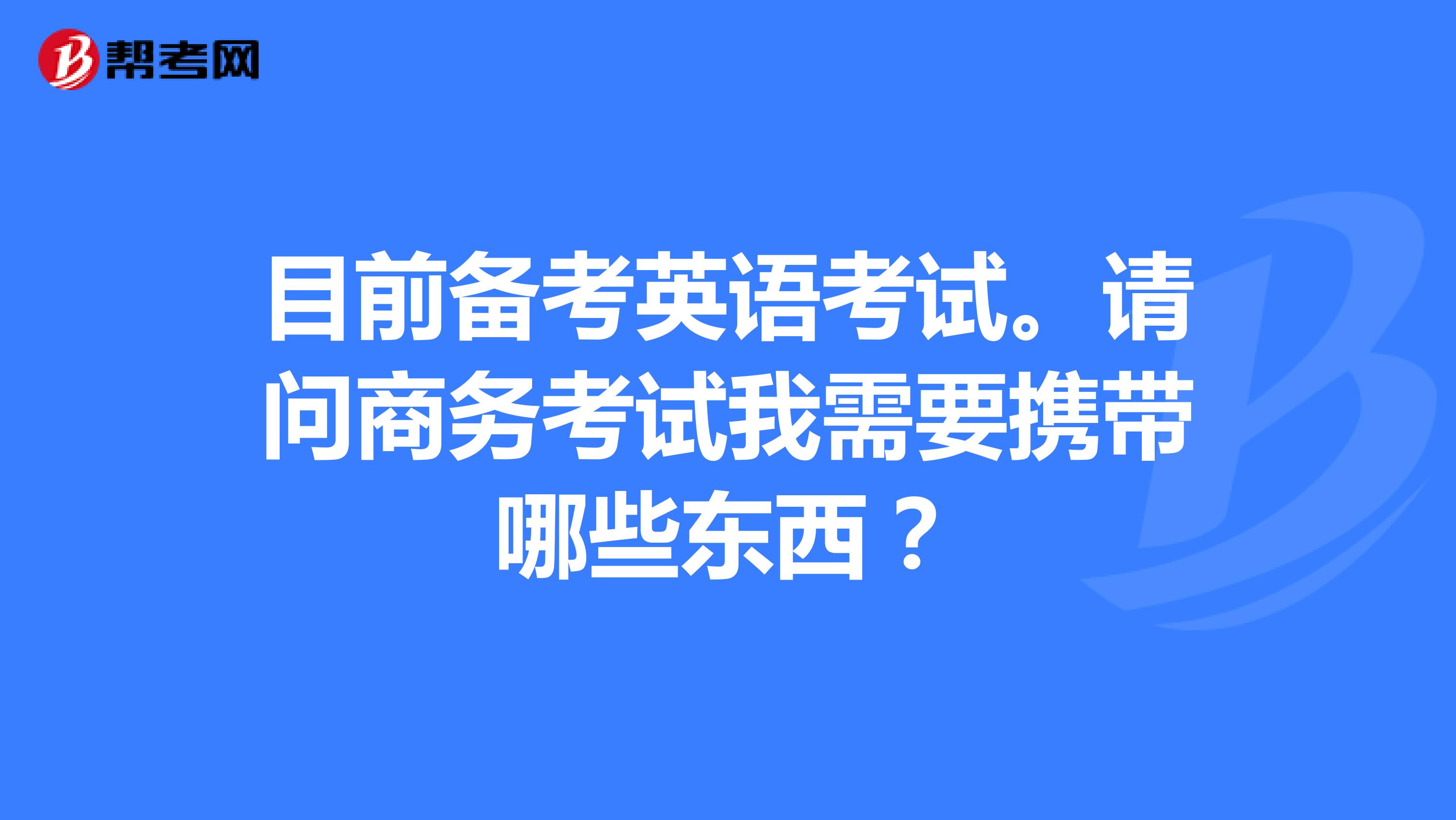 目前备考英语考试。请问商务考试我需要携带哪些东西?