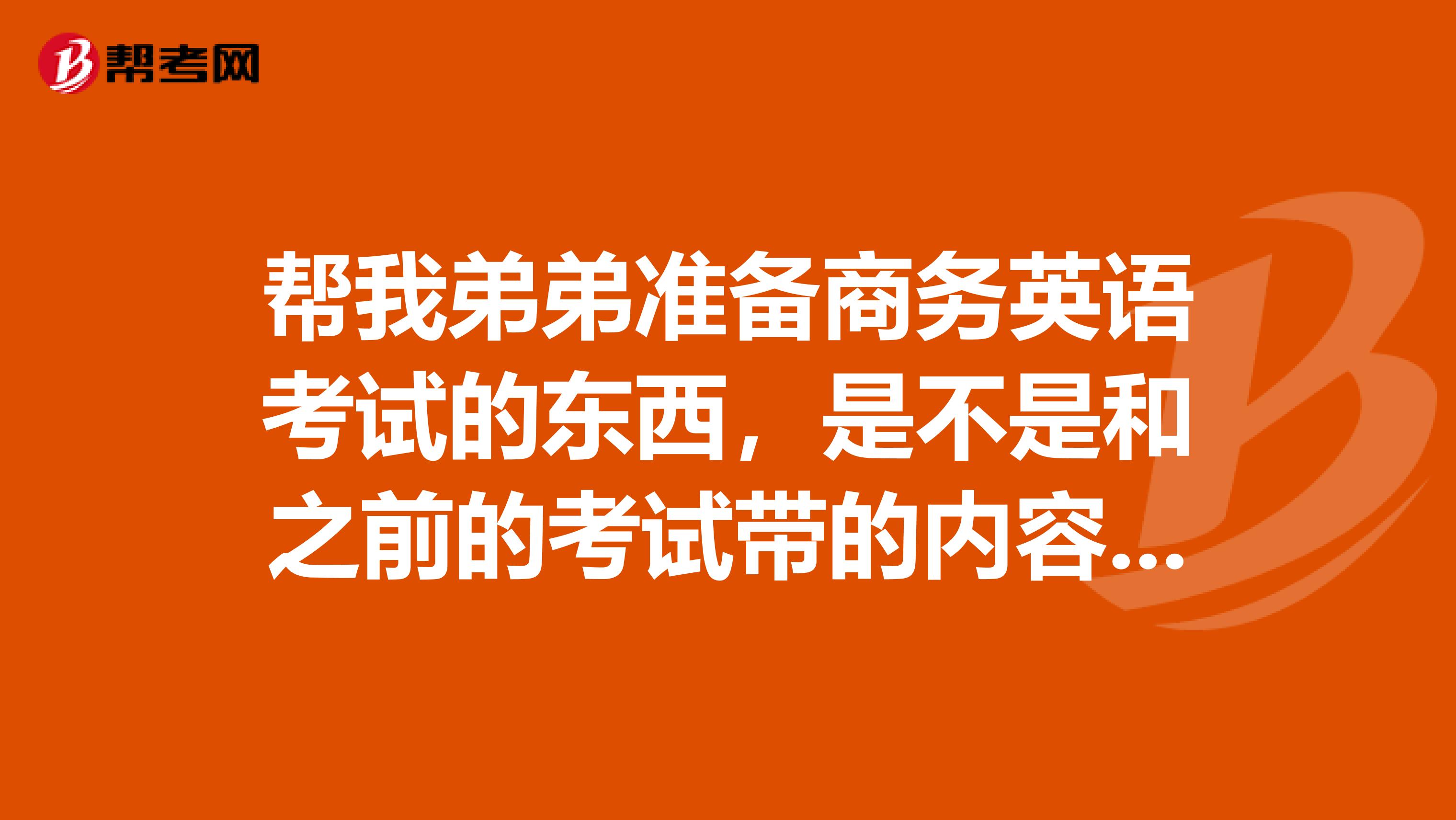 帮我弟弟准备商务英语考试的东西,是不是和之前的考试带的内容是一样的?