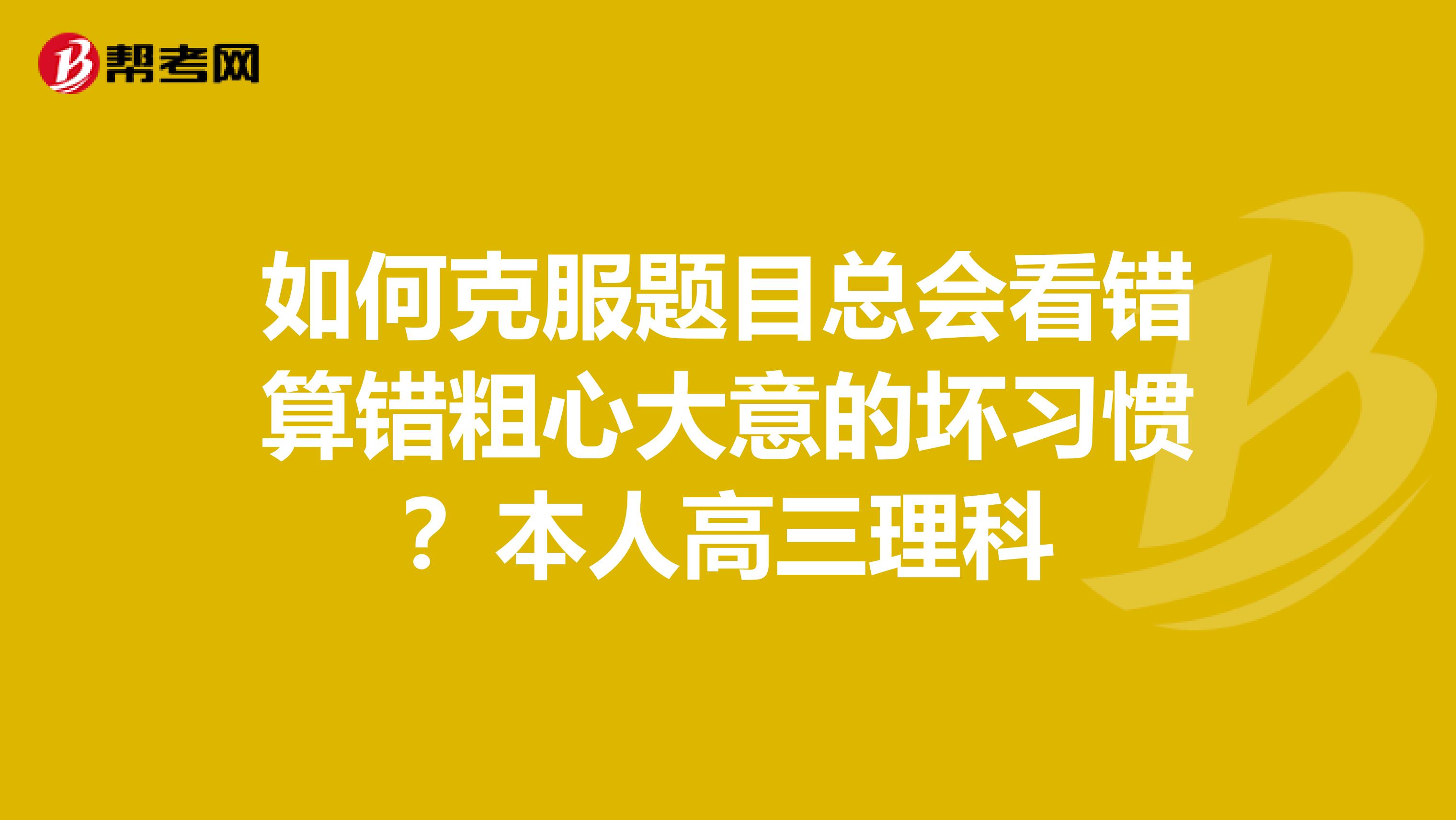 如何克服题目总会看错算错粗心大意的坏习惯?本人高三理科