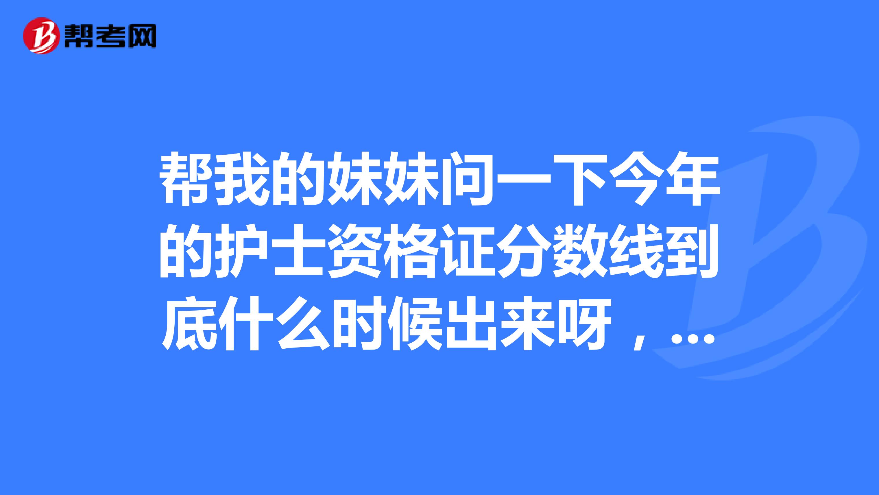 帮我的妹妹问一下今年的护士资格证分数线到底什么时候出来呀，我们等得好着急呀