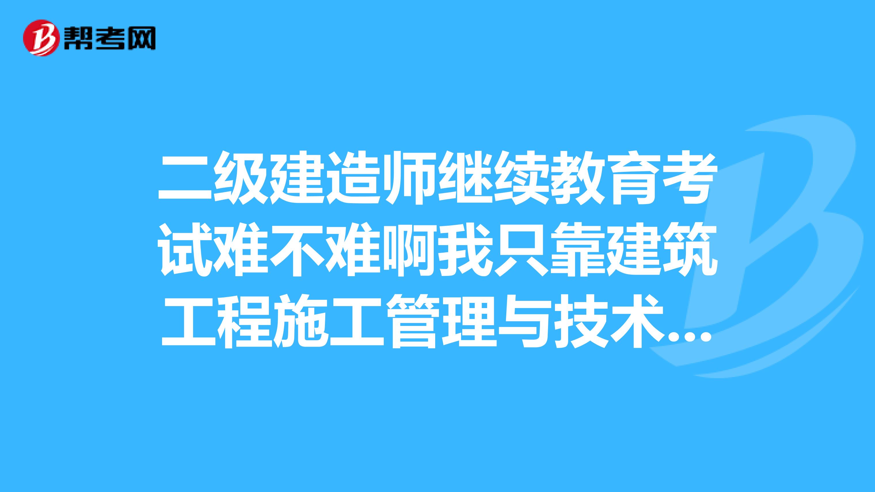 二级建造师继续教育考试难不难啊我只靠建筑工程施工管理与技术一门是老总让我考的担心过不了怎么办