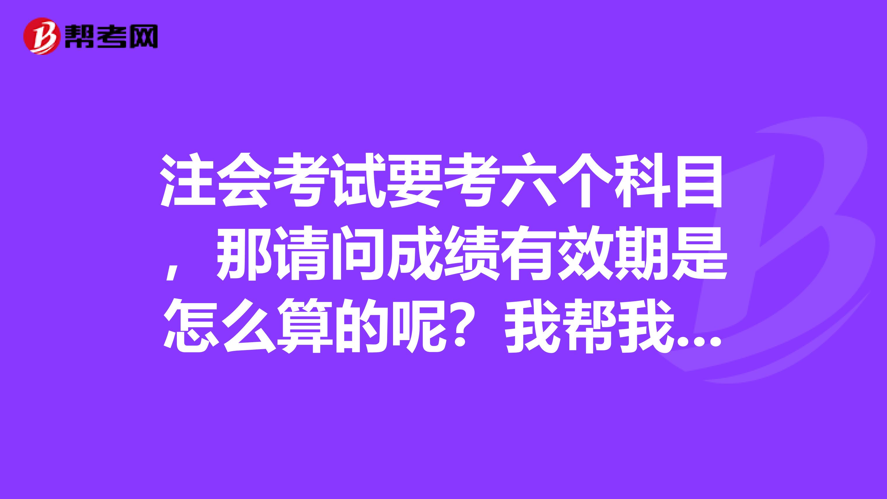 注会考试要考六个科目,那请问成绩有效期是怎么算的呢?我帮我小表妹问一下