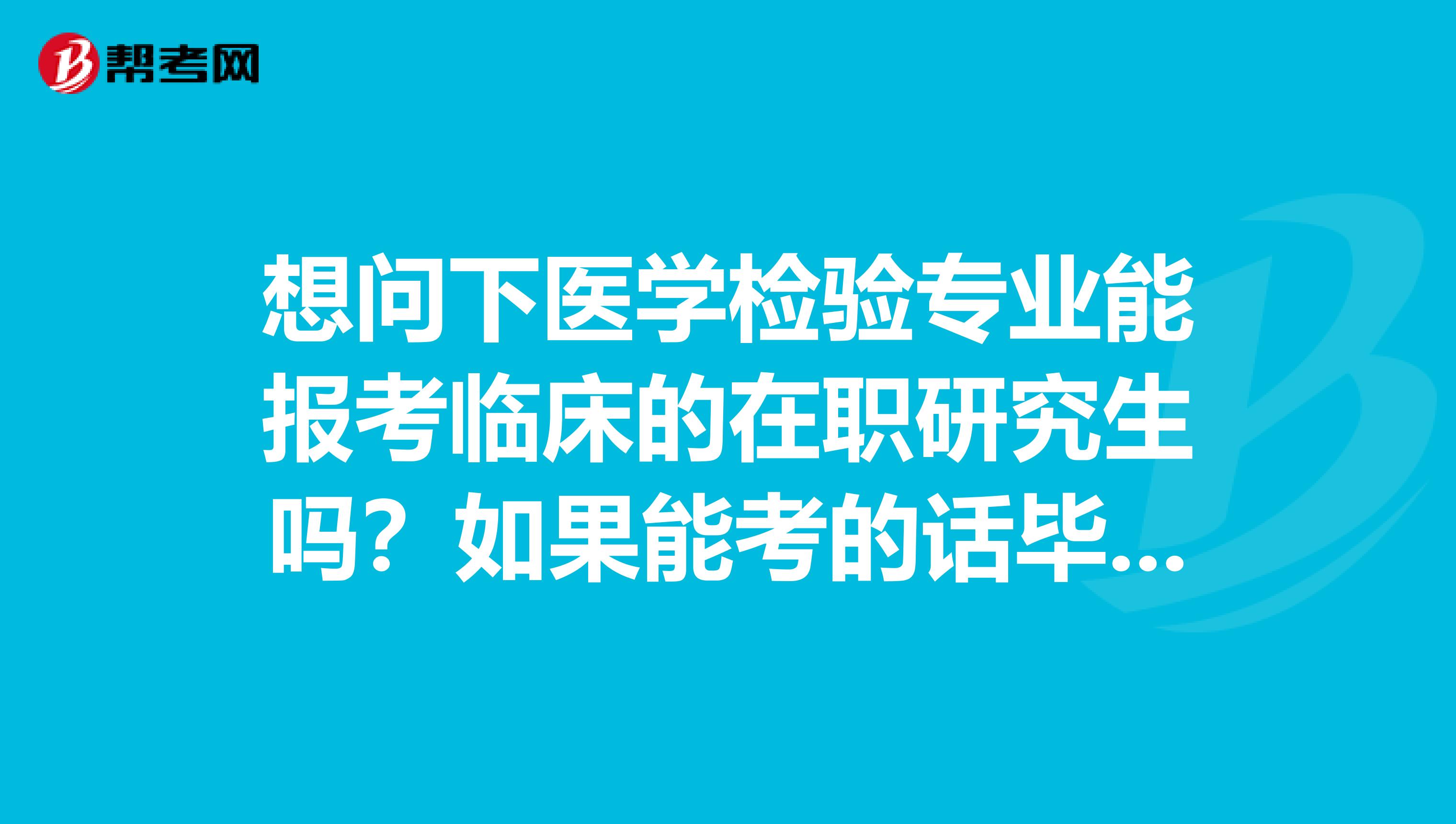 想问下医学检验专业能报考临床的在职研究生吗?如果能考的话毕业后能不能考执业医师资格证吗?谢谢!