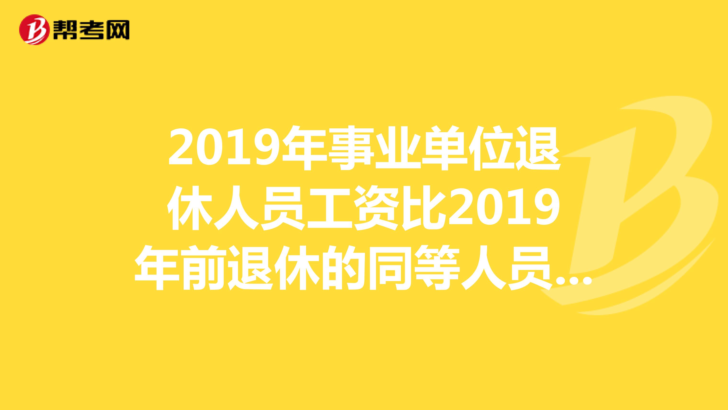 2019年事业单位退休人员工资比2019年前退休的同等人员工资低吗?因为2019年前退休的每月增加