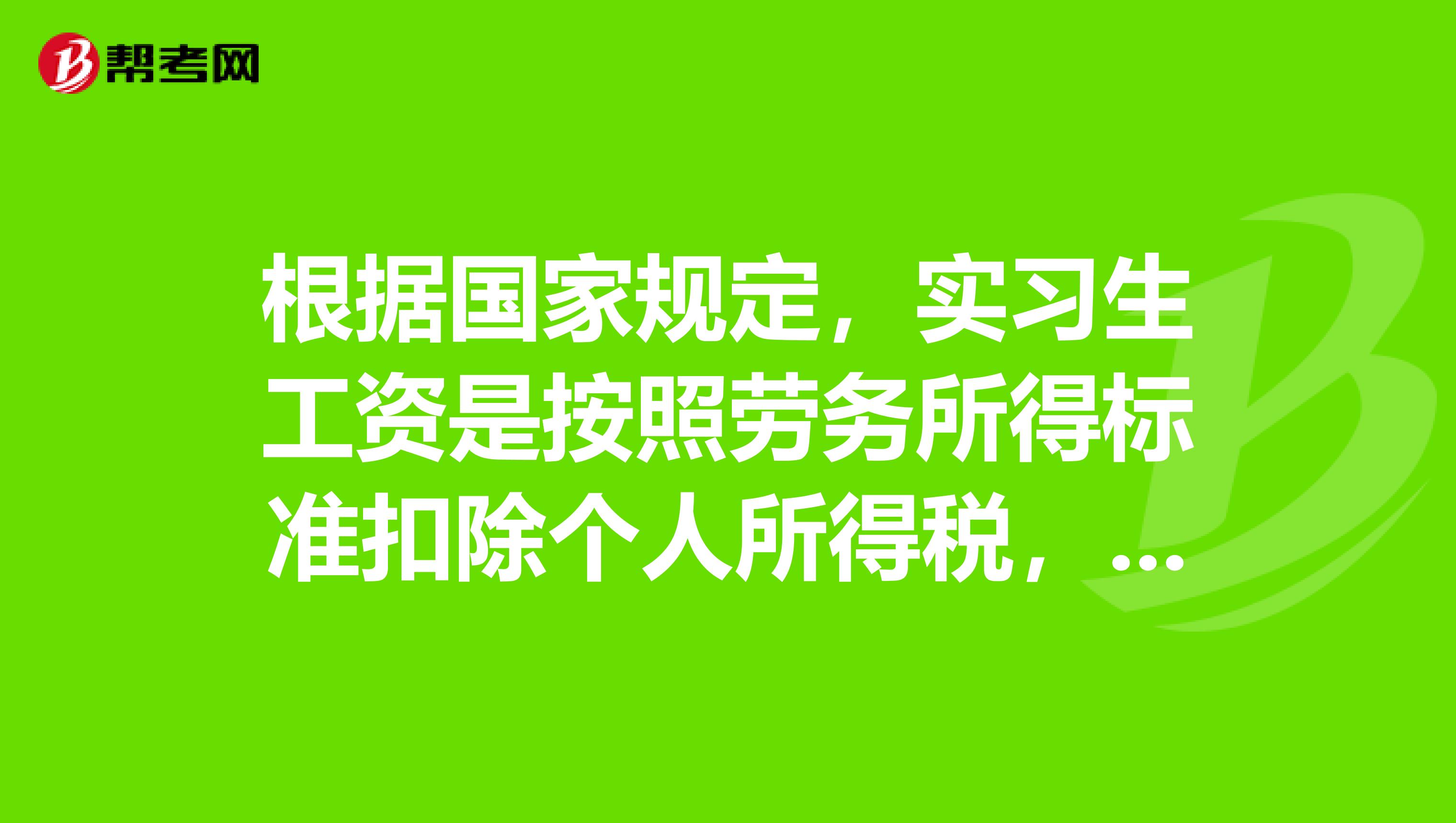 根据国家规定,实习生工资是按照劳务所得标准扣除个人所得税,相应标准如下,供你参考每次收入