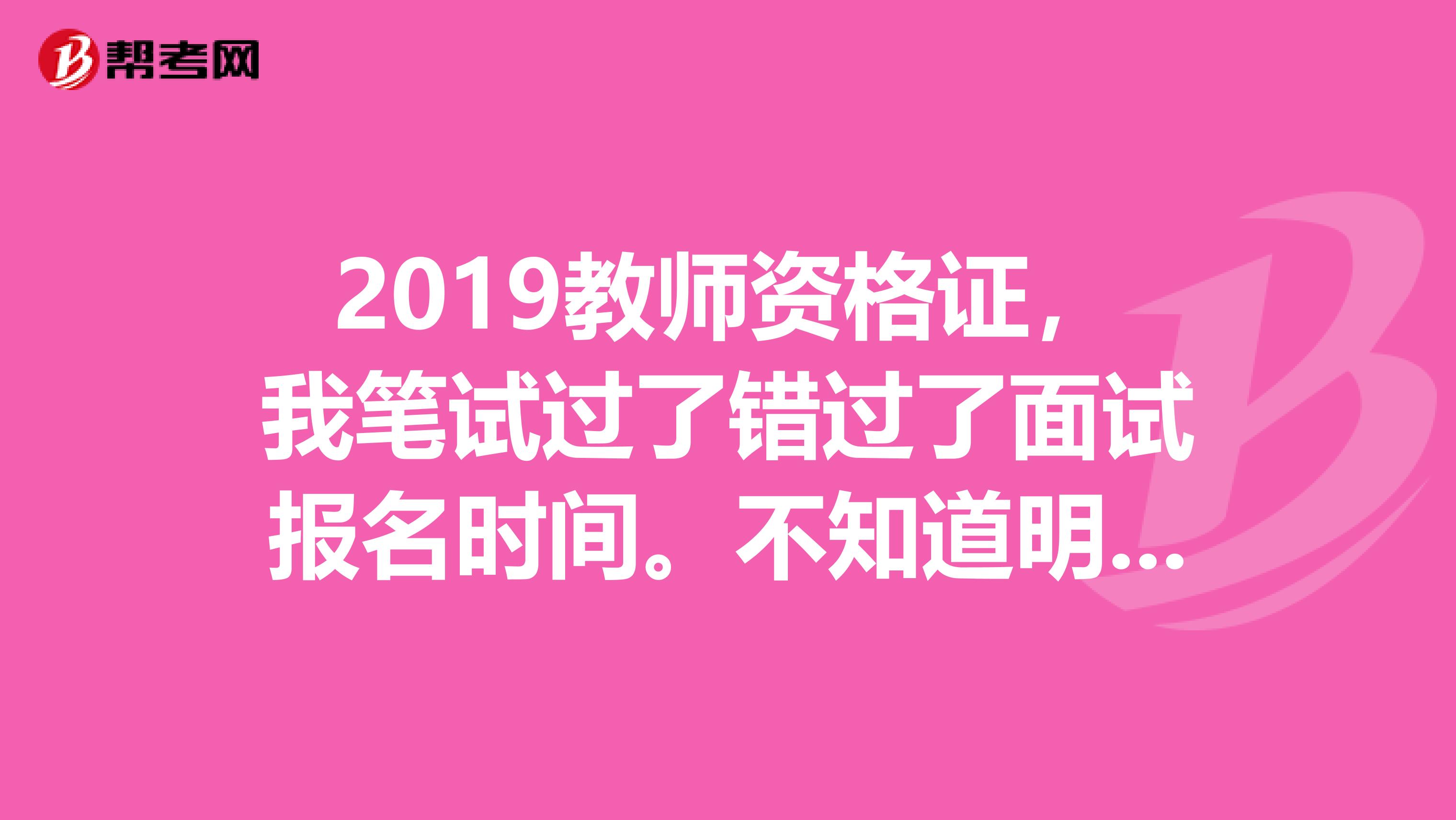 2019教师资格证，我笔试过了错过了面试报名时间。不知道明年还能报考吗？