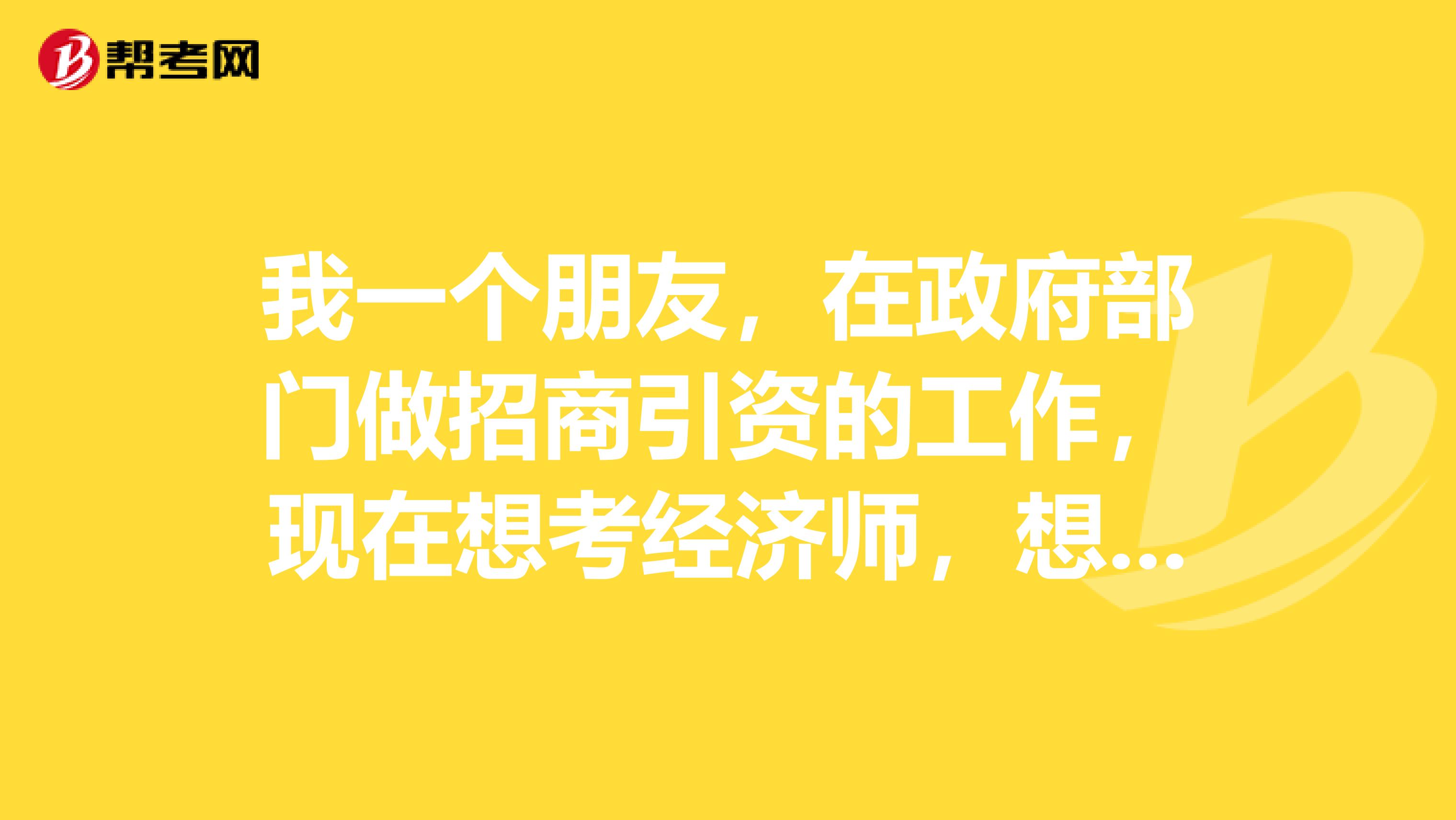 我一个朋友，在政府部门做招商引资的工作，现在想考经济师，想问问大家什么专业对她以后的发展比较有利。