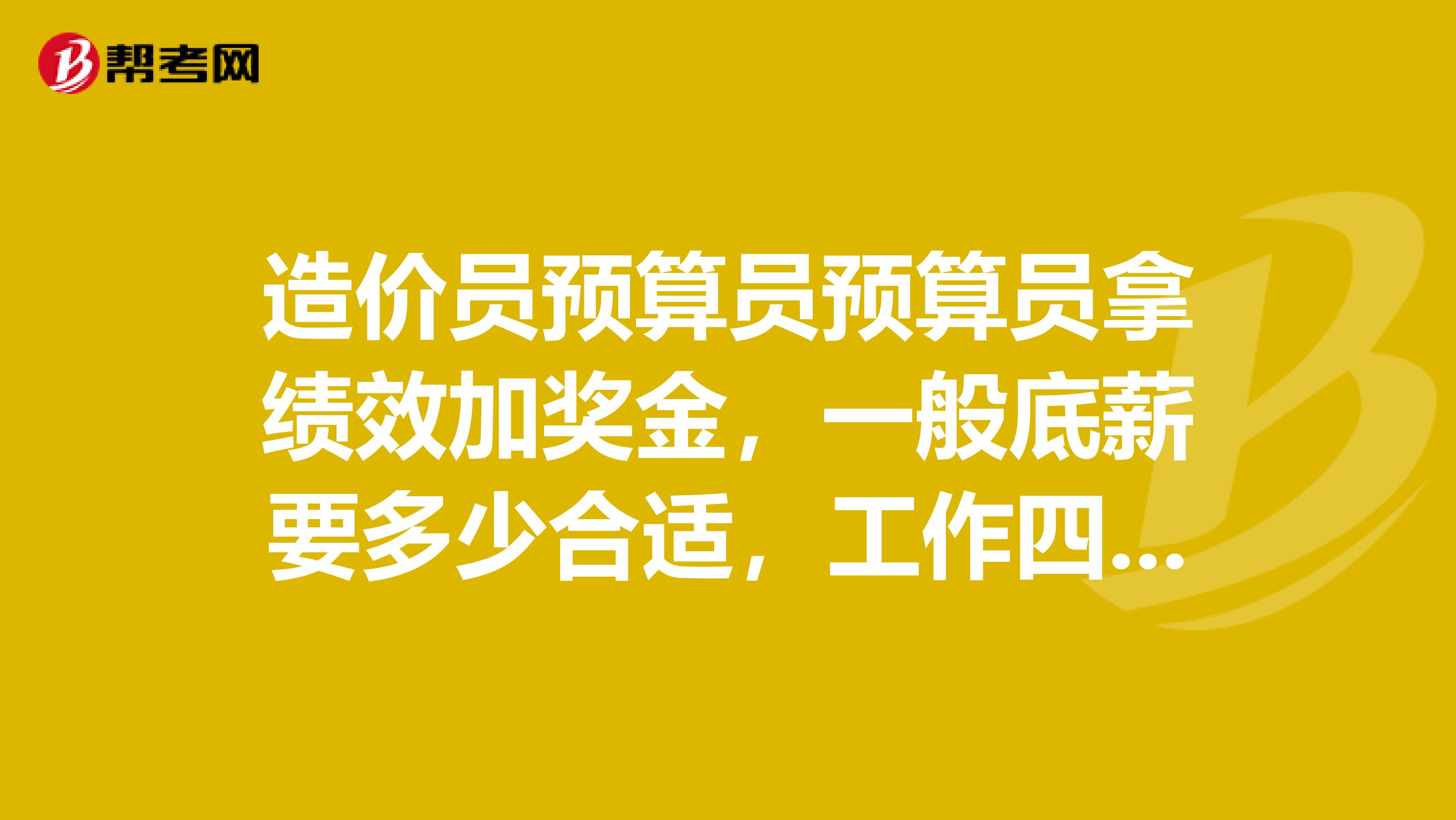 造价员预算员预算员拿绩效加奖金，一般底薪要多少合适，工作四年了土建专业，土建方面基本没啥问题
