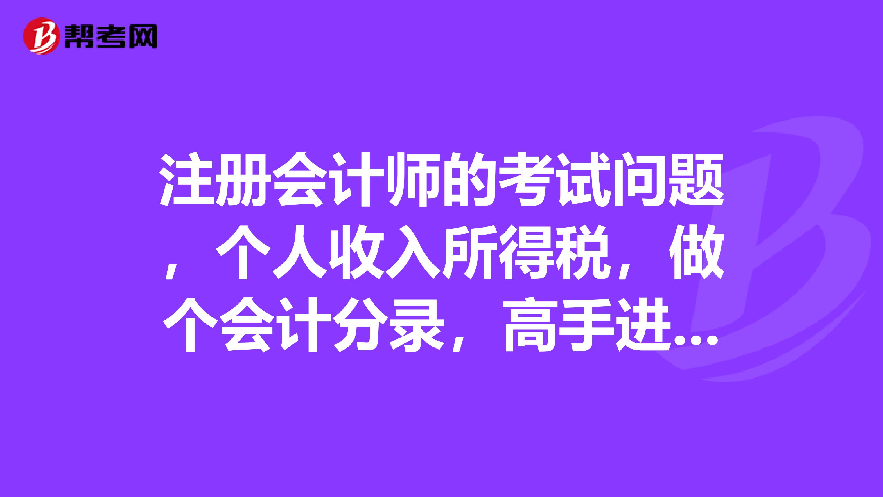 注册会计师的考试问题,个人收入所得税,做个会计分录,高手进来帮助下应该怎么做呢?