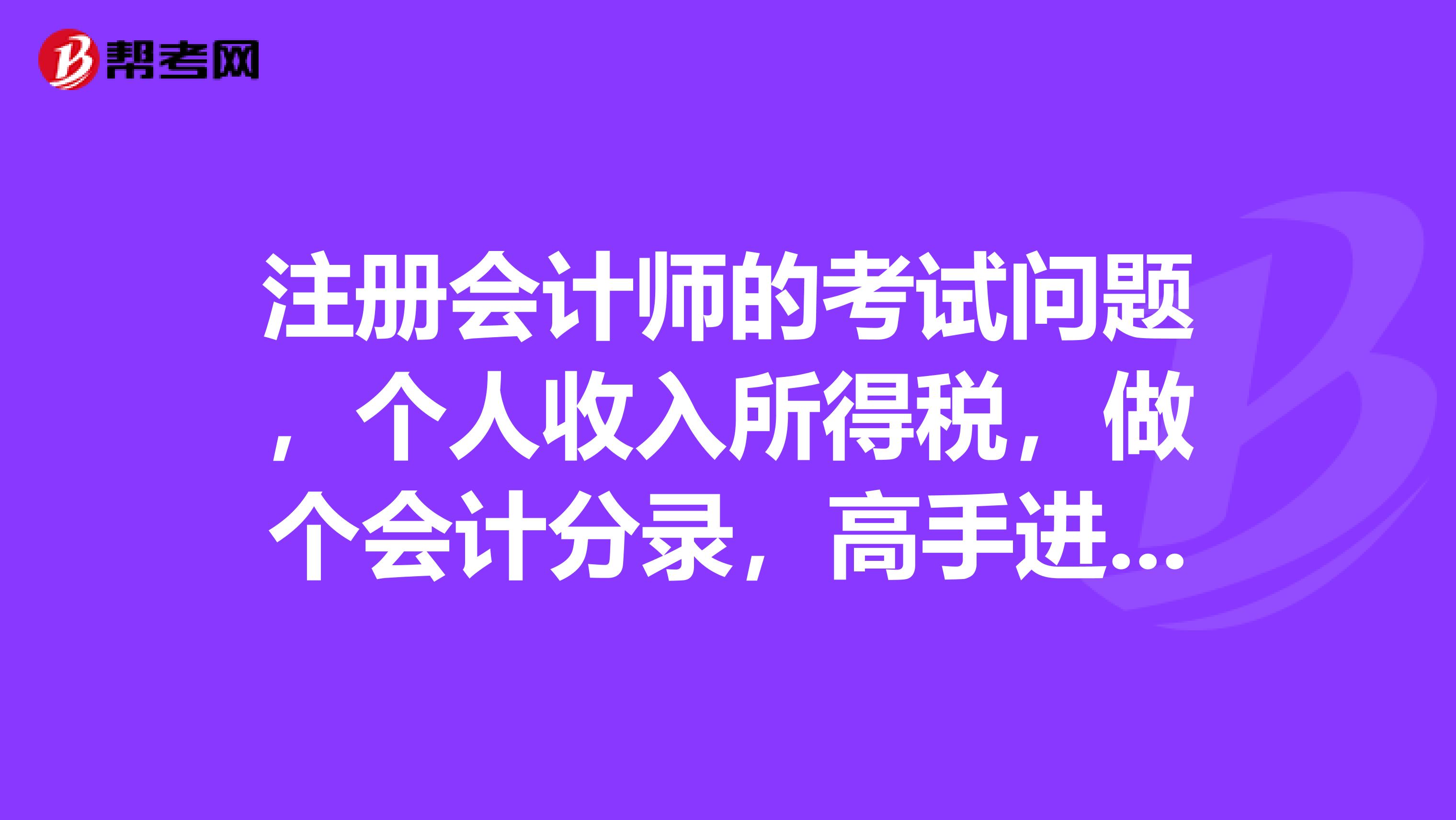 注册会计师的考试问题，个人收入所得税，做个会计分录，高手进来帮助下应该怎么做呢？