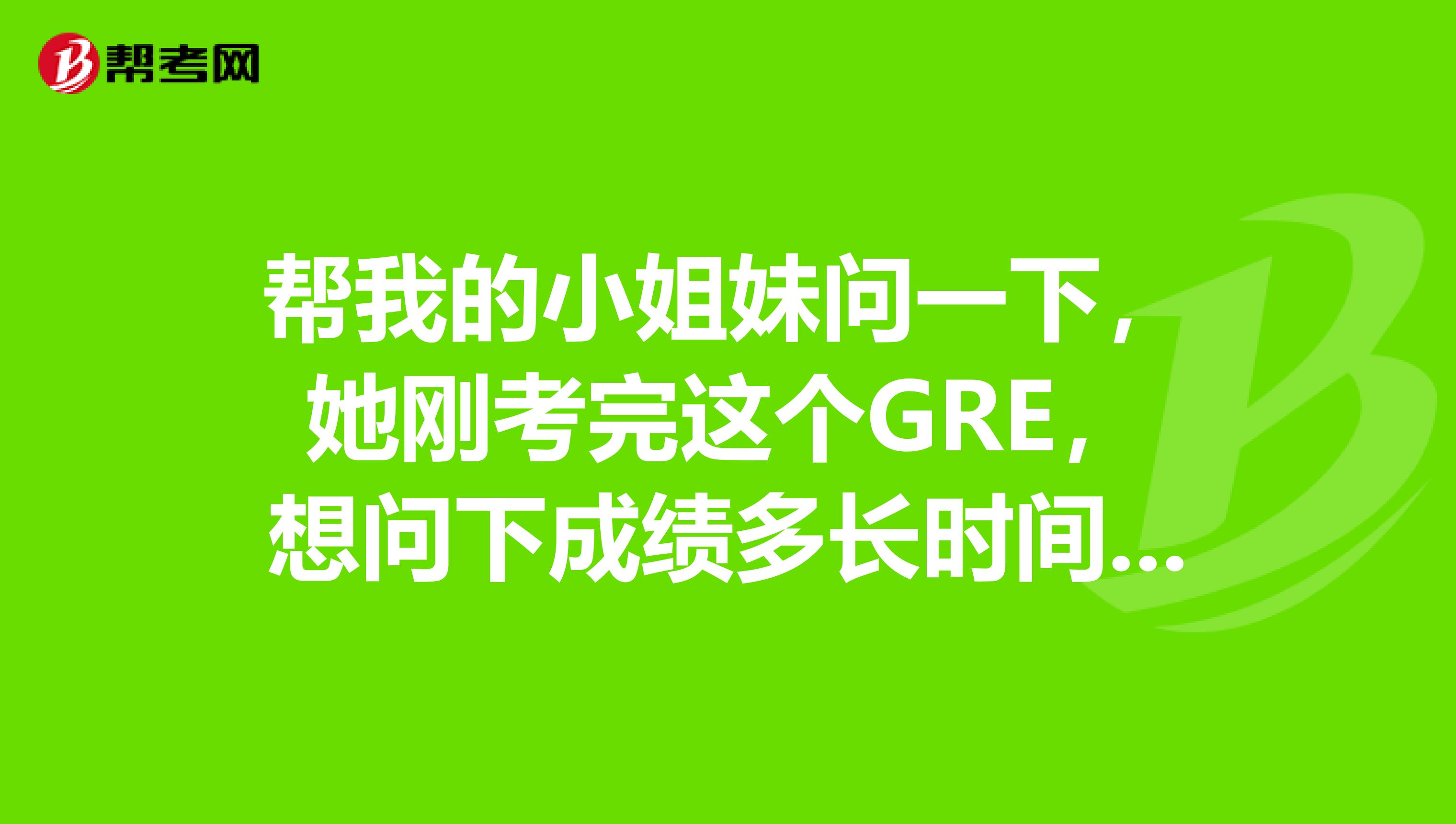 幫我的小姐妹問(wèn)一下，她剛考完這個(gè)GRE，想問(wèn)下成績(jī)多長(zhǎng)時(shí)間能出？