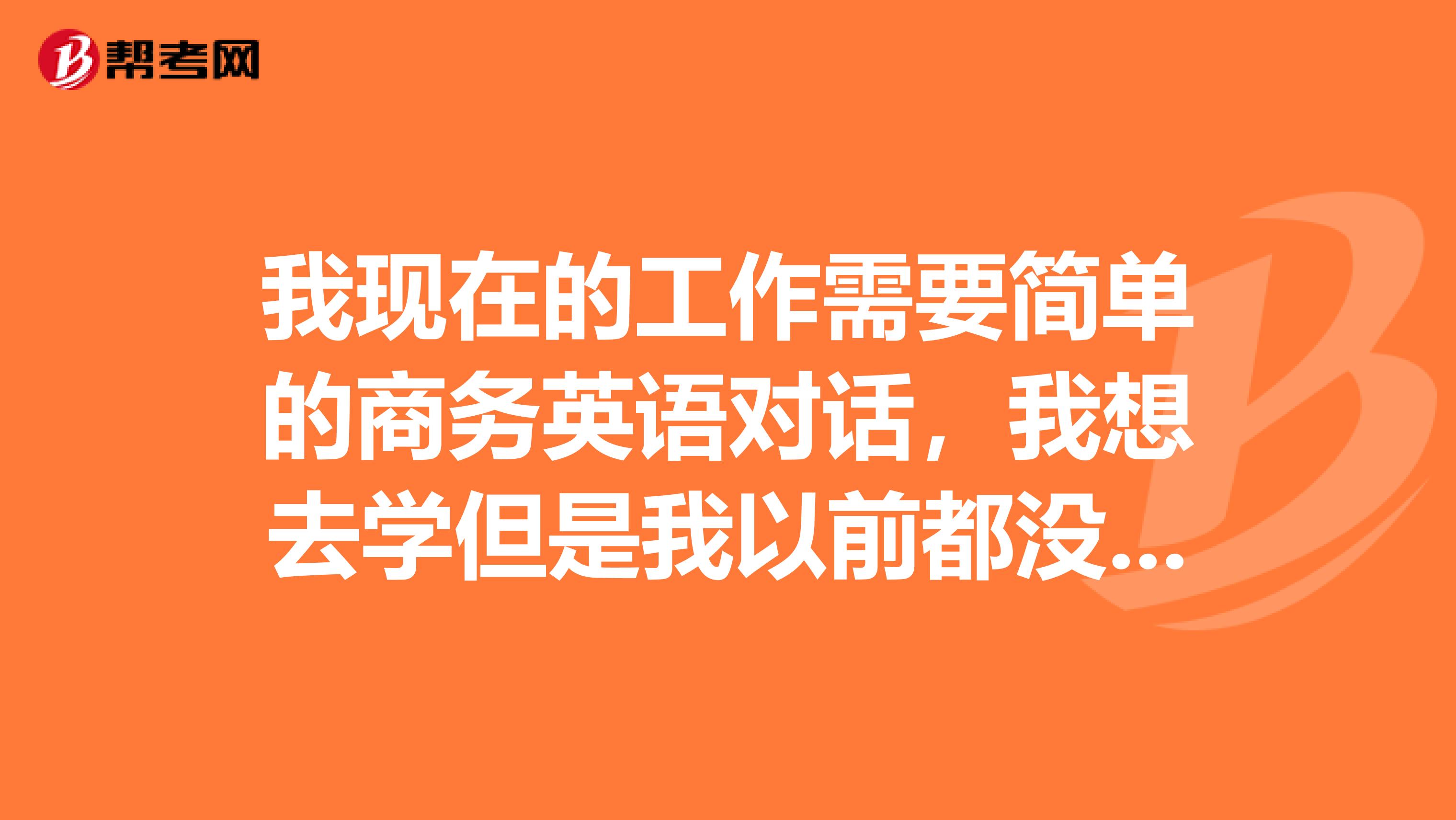 我现在的工作需要简单的商务英语对话,我想去学但是我以前都没接触过英语请问怎样学才能更快的去掌握