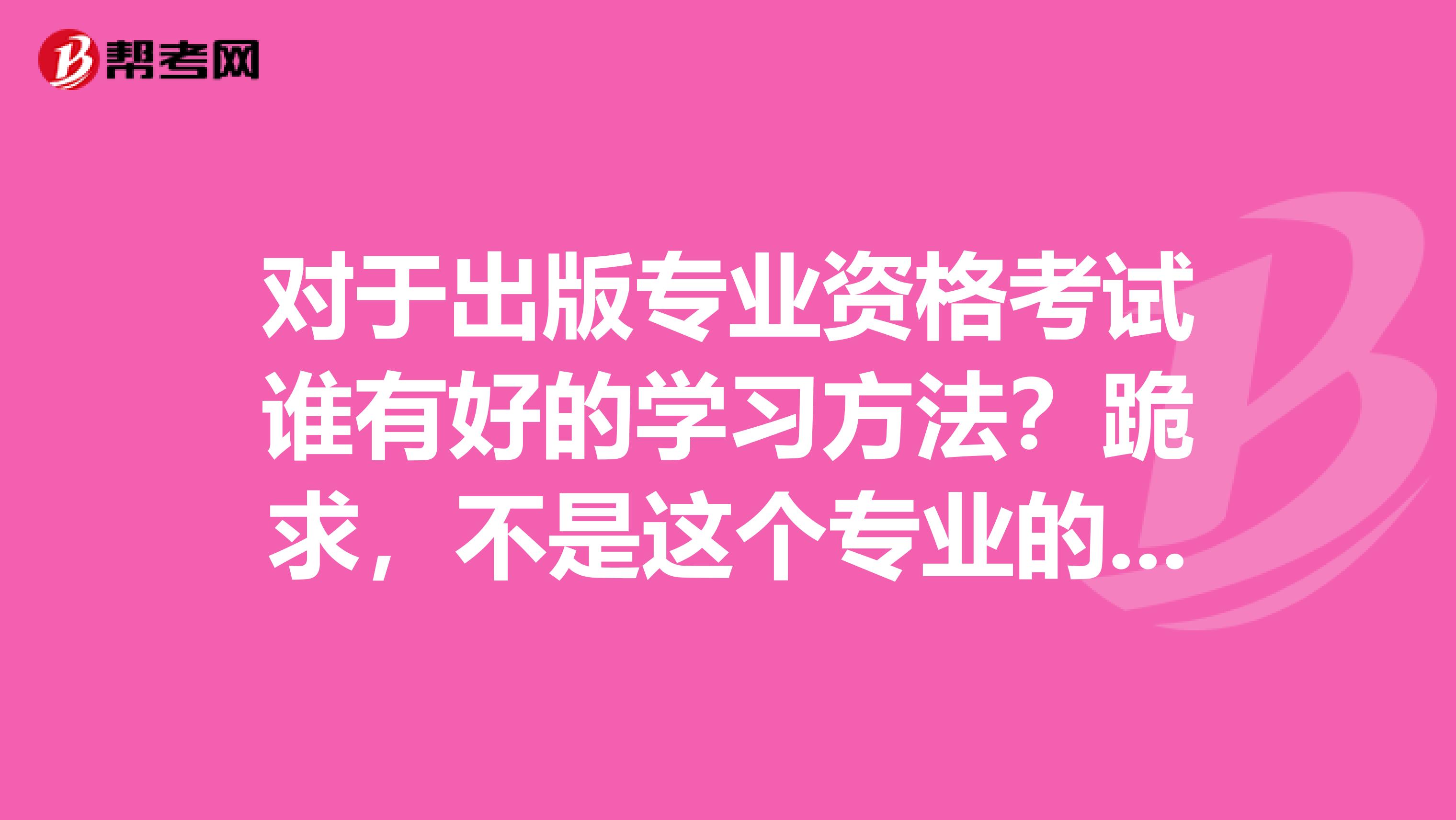对于出版专业资格考试谁有好的学习方法?跪求,不是这个专业的都不知道要怎样去学习。坐标太原