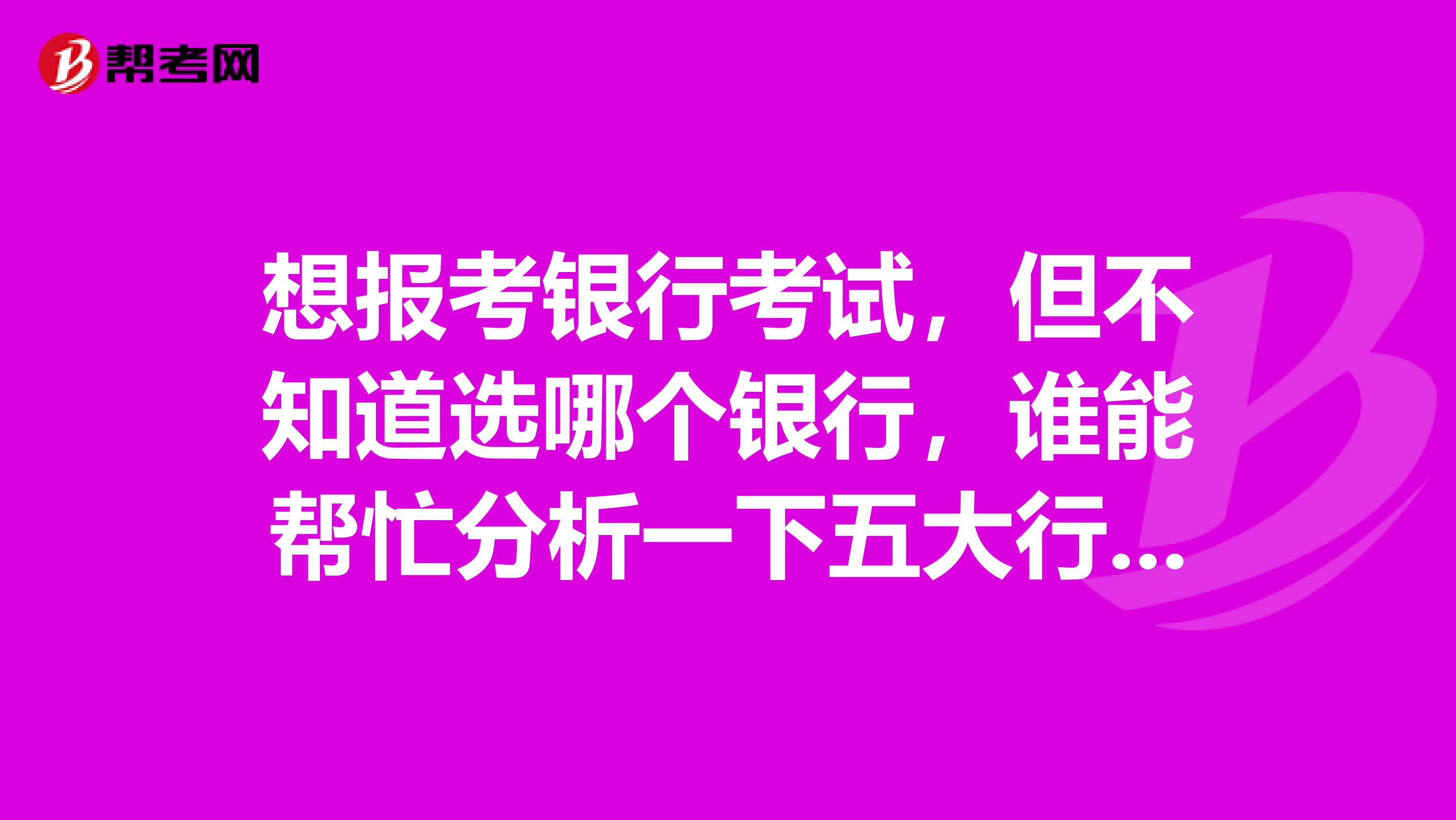 想报考银行考试，但不知道选哪个银行，谁能帮忙分析一下五大行的一些情况吗？