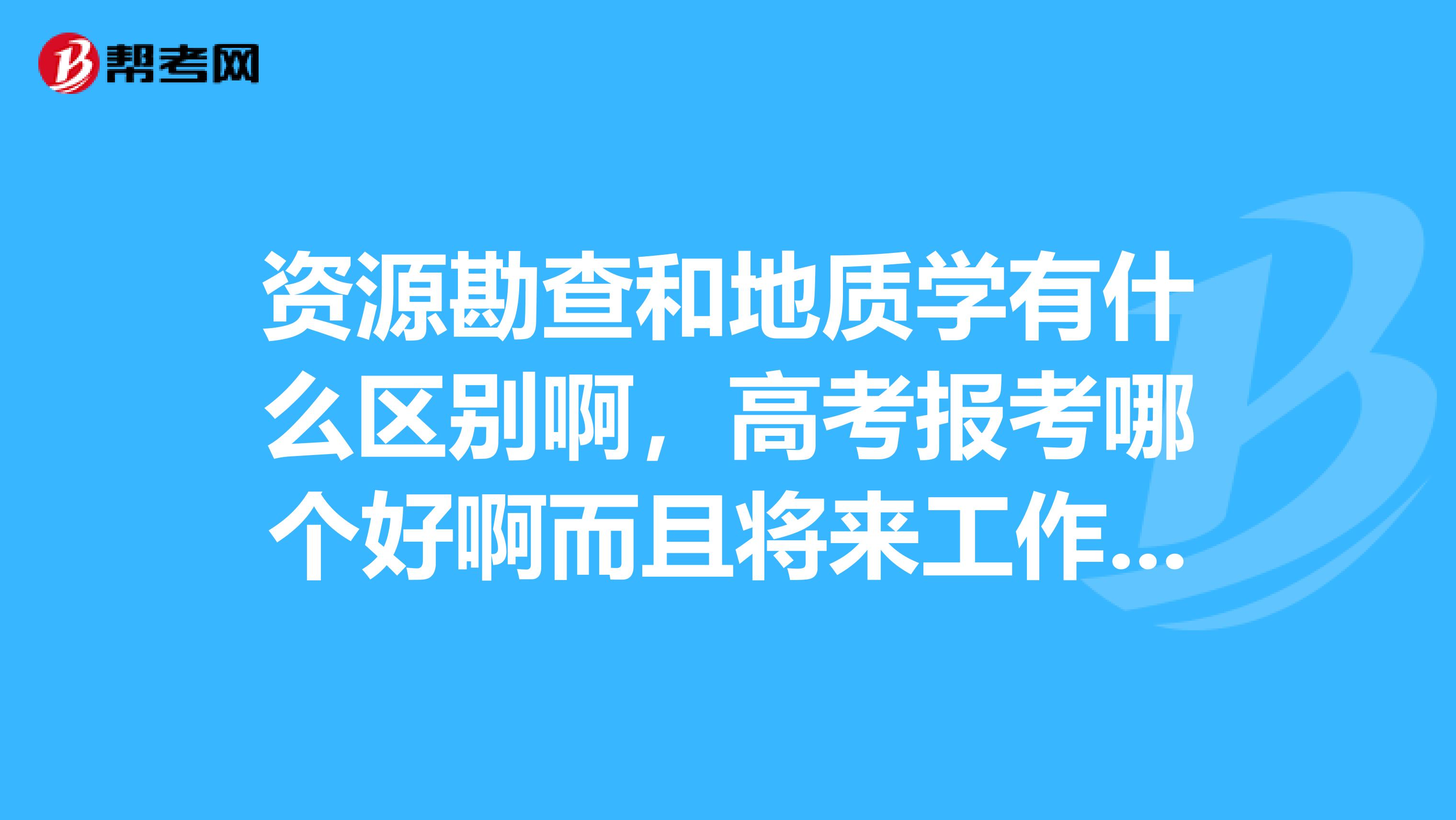 资源勘查和地质学有什么区别啊，高考报考哪个好啊而且将来工作待遇问题，帮忙分析一下