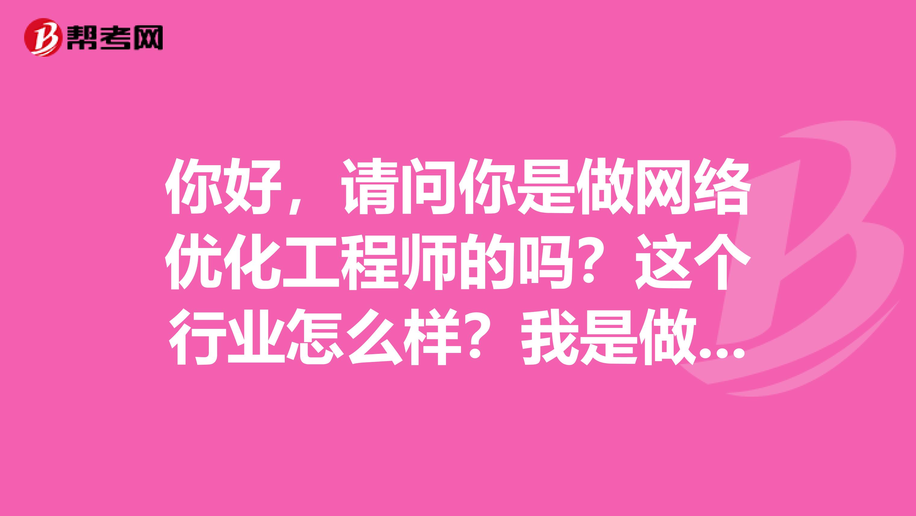 你好,请问你是做网络优化工程师的吗?这个行业怎么样?我是做室内设计的,现在想转这个专业,合适吗?