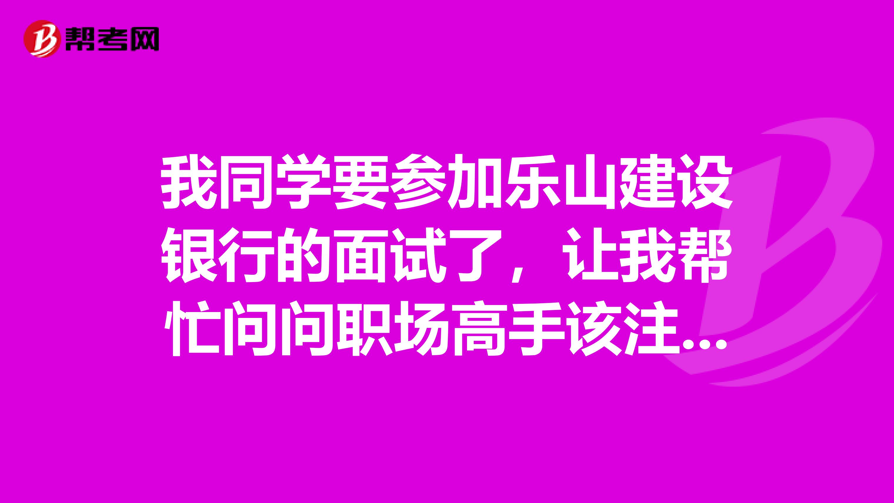 我同学要参加乐山建设银行的面试了,让我帮忙问问职场高手该注意些什么?