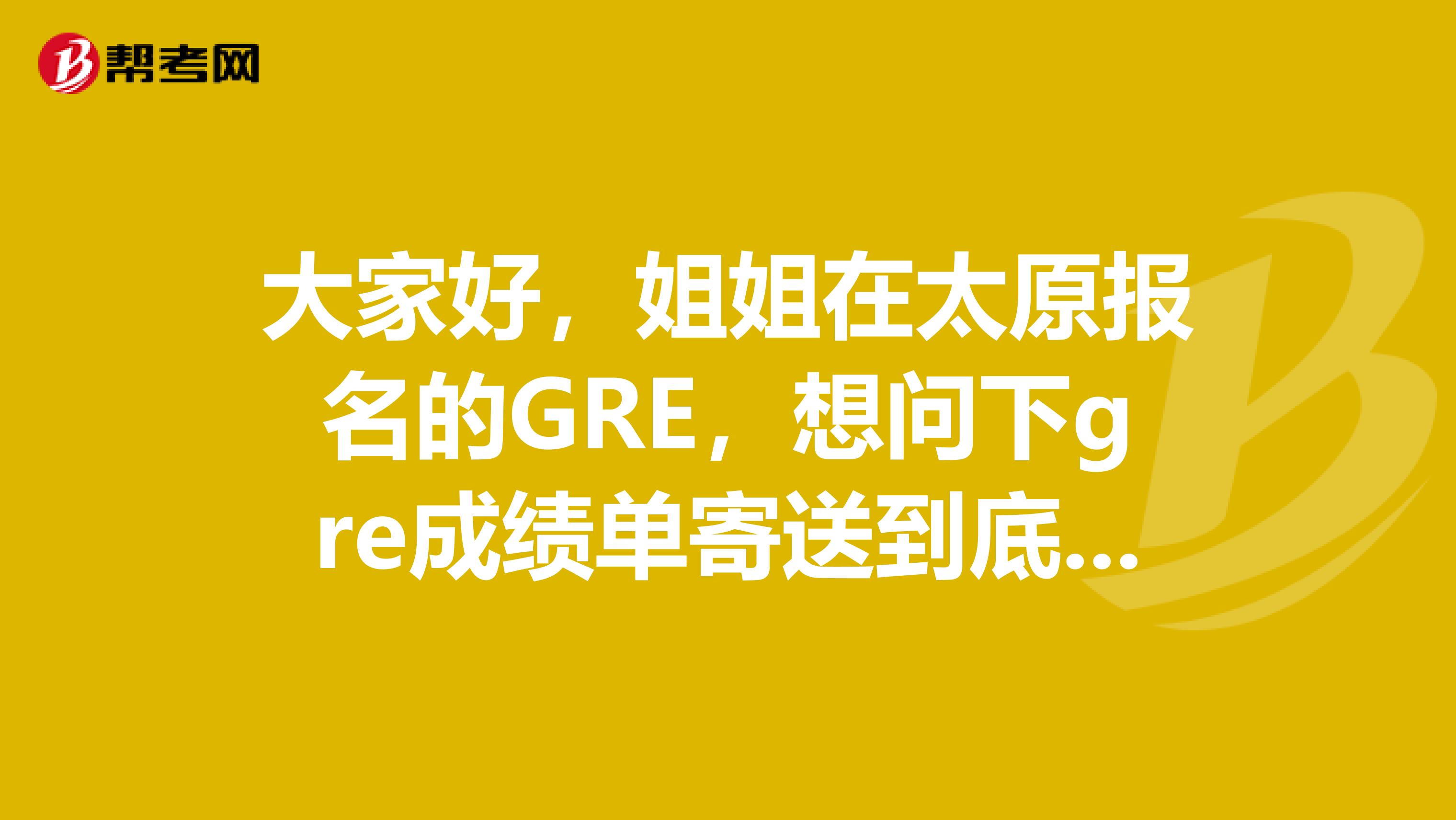 大家好，姐姐在太原報(bào)名的GRE，想問下gre成績(jī)單寄送到底按哪個(gè)地址？送分求解惑