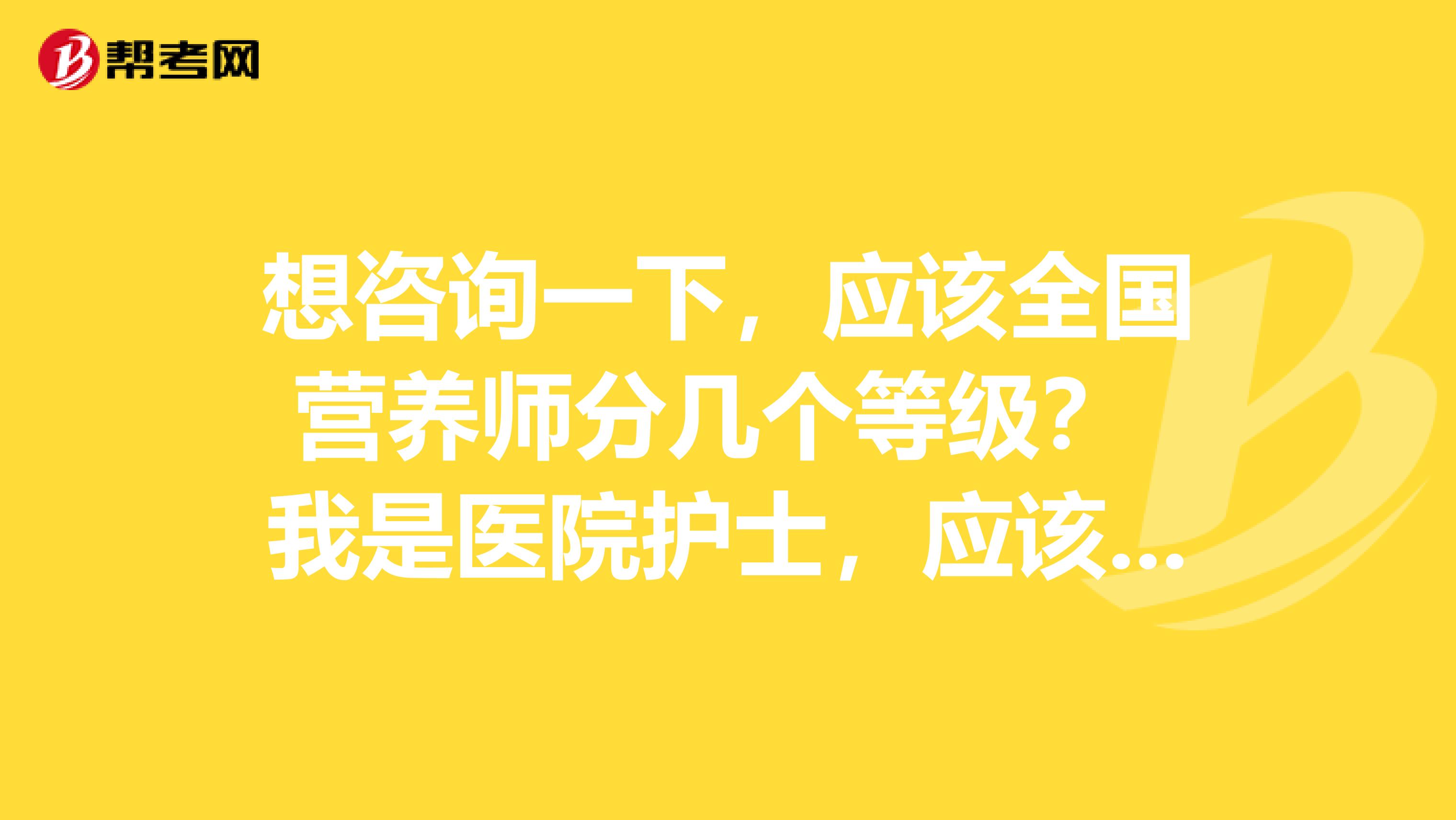 想咨询一下，应该全国营养师分几个等级？ 我是医院护士，应该考什么等级？