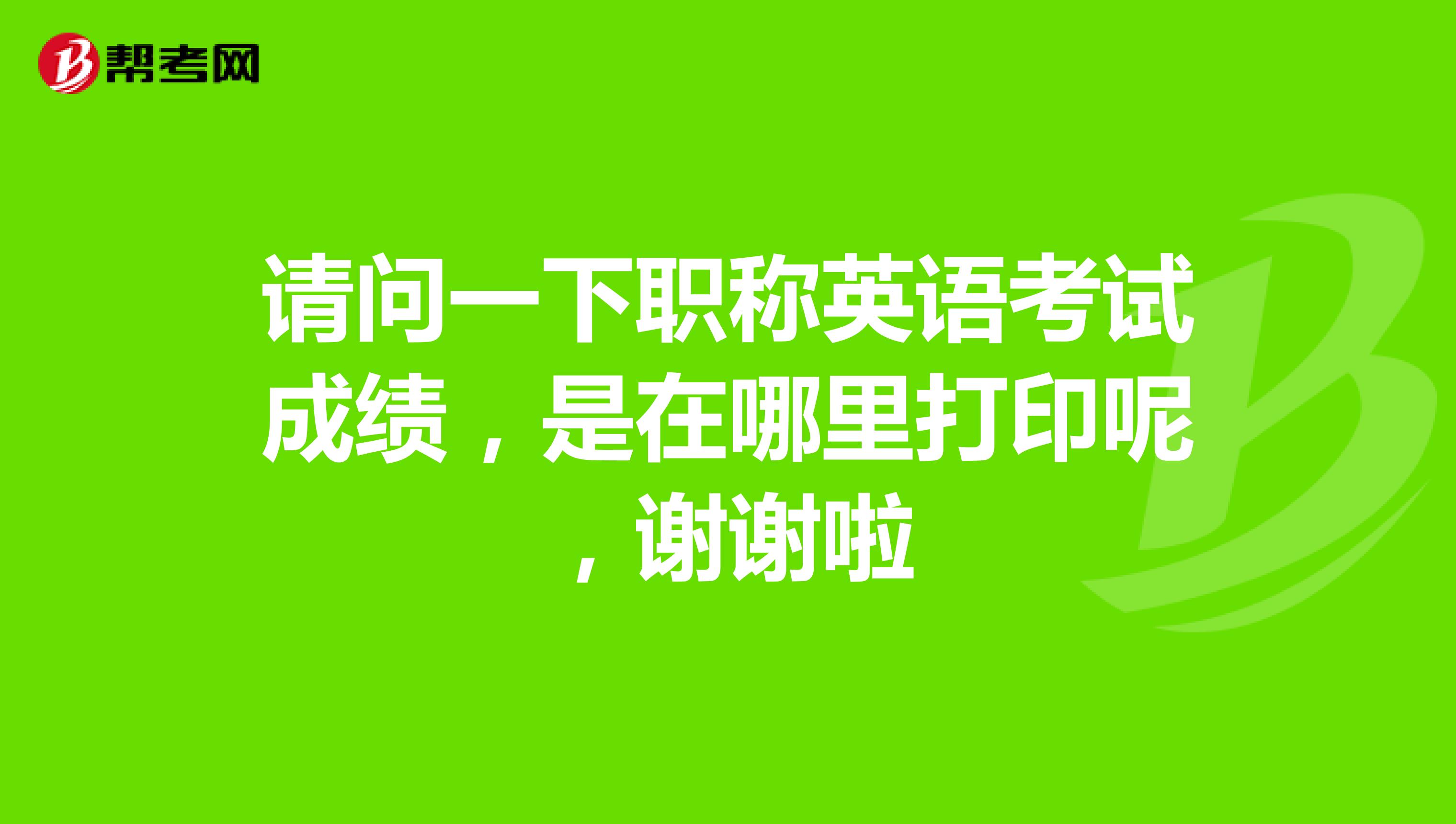 请问一下职称英语考试成绩，是在哪里打印呢，谢谢啦