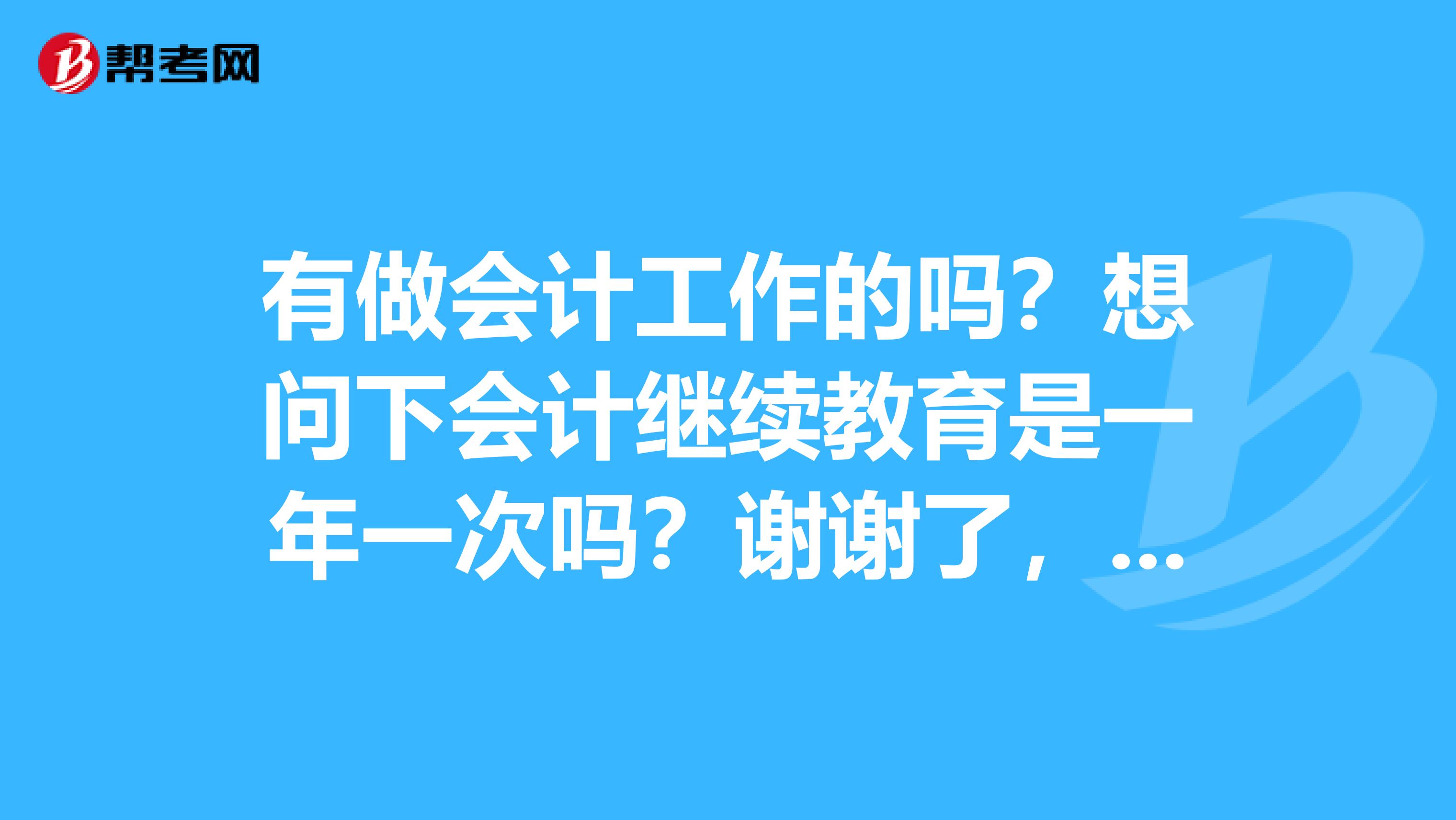 有做会计工作的吗？想问下会计继续教育是一年一次吗？谢谢了，大神帮忙啊