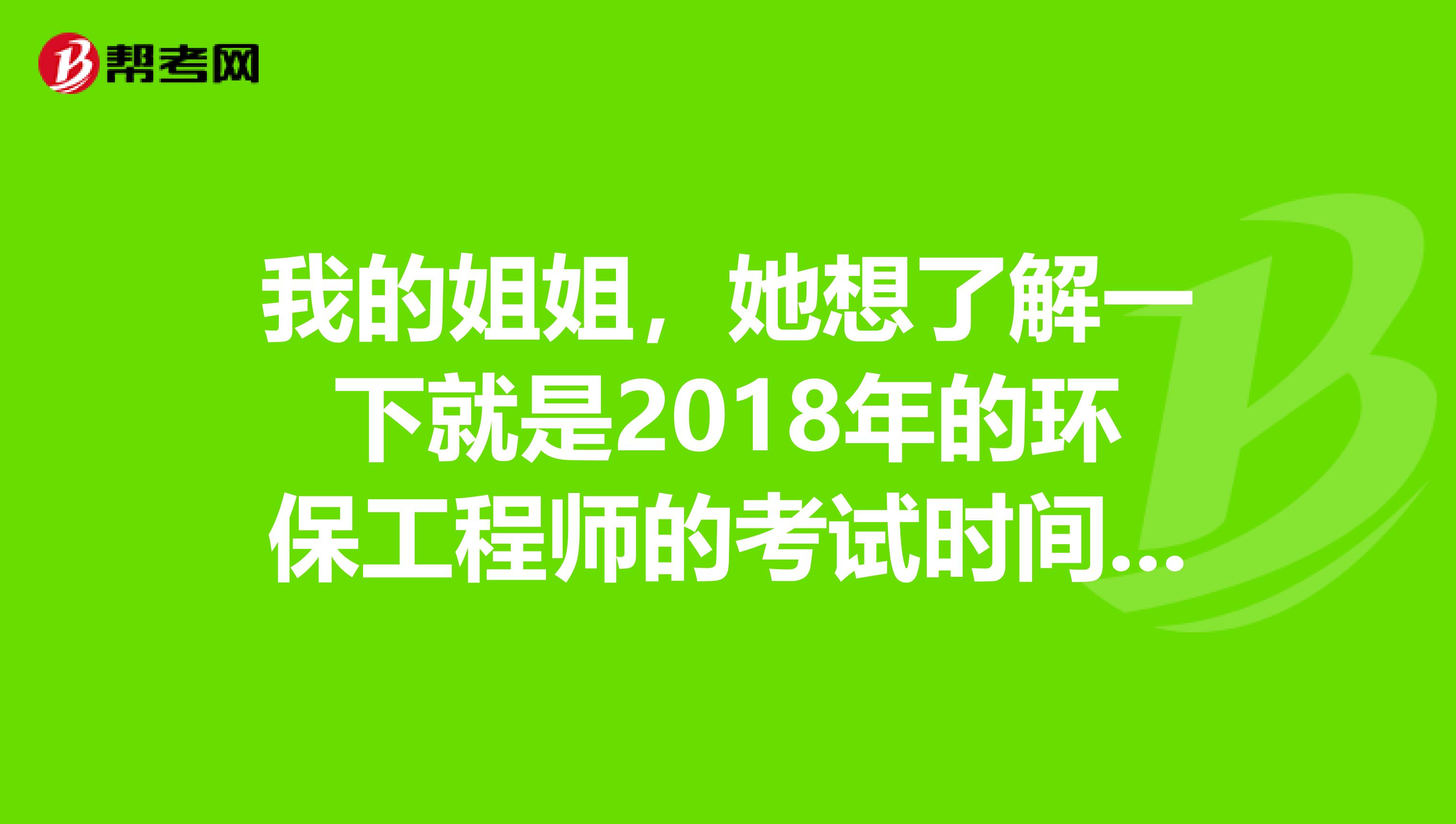 我的姐姐，她想了解一下就是2018年的环保工程师的考试时间是什么时候啊？