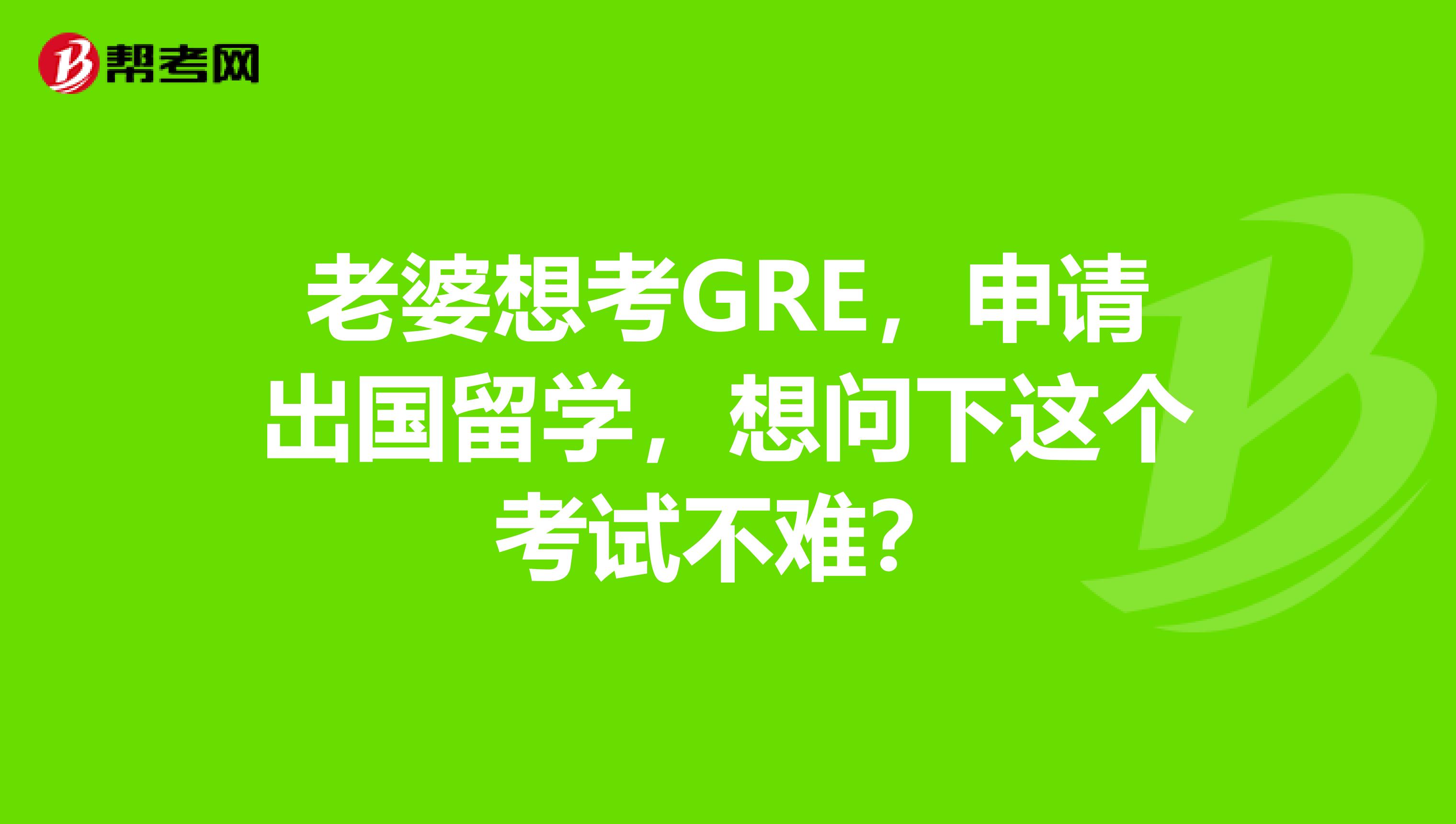 老婆想考GRE,申请出国留学,想问下这个考试不难?