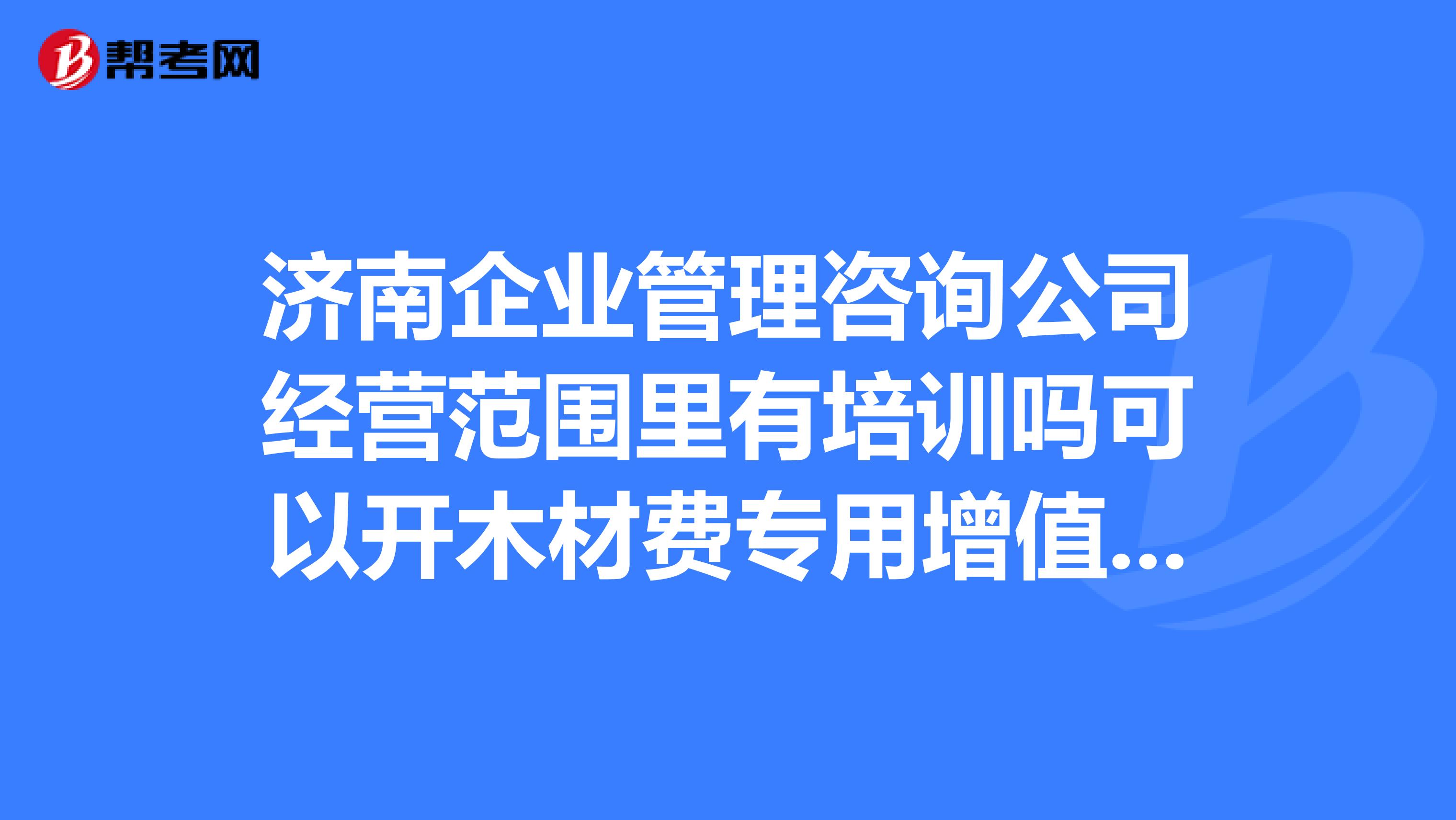 济南企业管理咨询公司经营范围里有培训吗可以开木材费专用增值税进项发票吗?