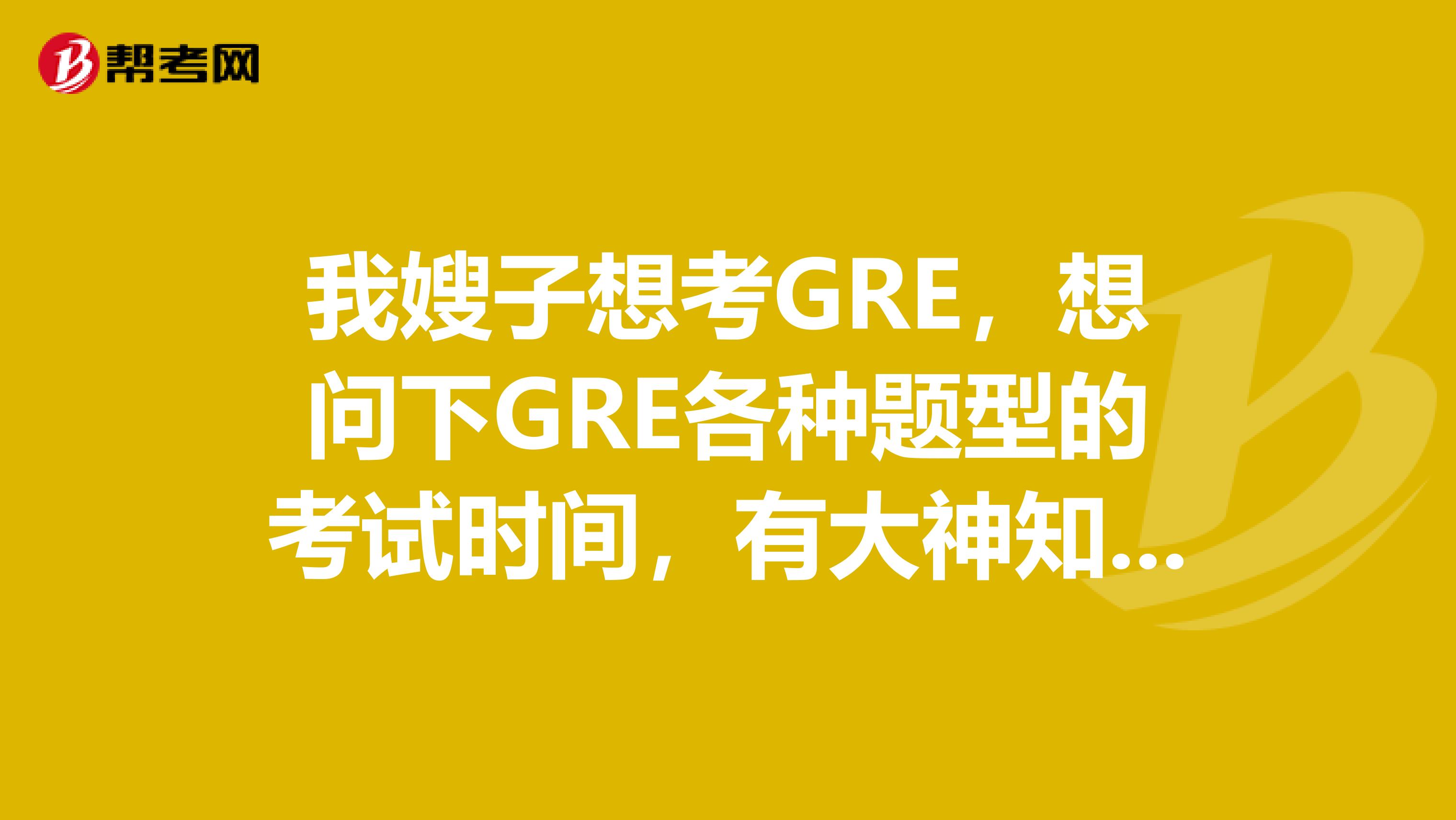 我嫂子想考GRE，想问下GRE各种题型的考试时间，有大神知道嘛