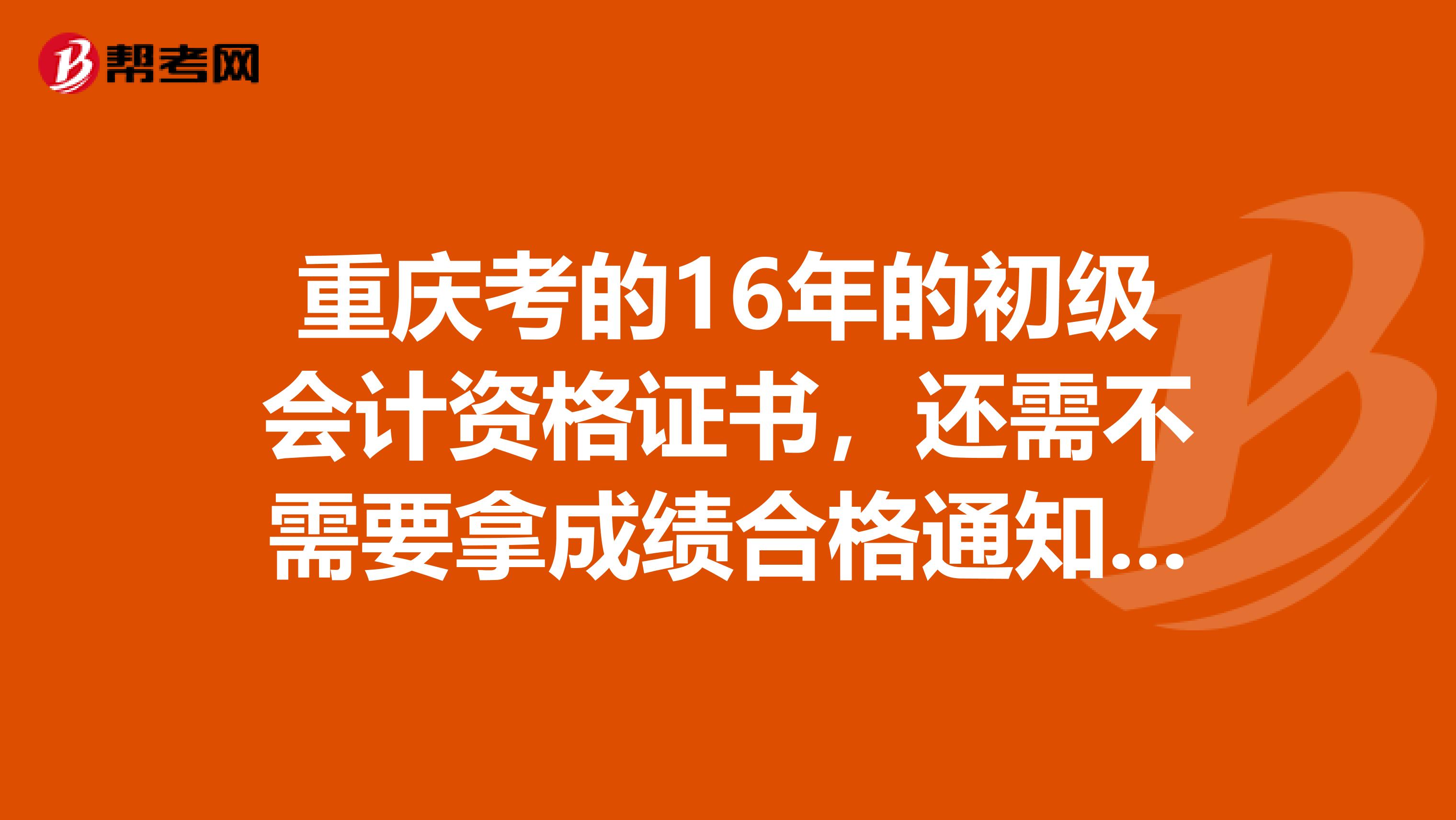 重庆考的16年的初级会计资格证书,还需不需要拿成绩合格通知书,我打